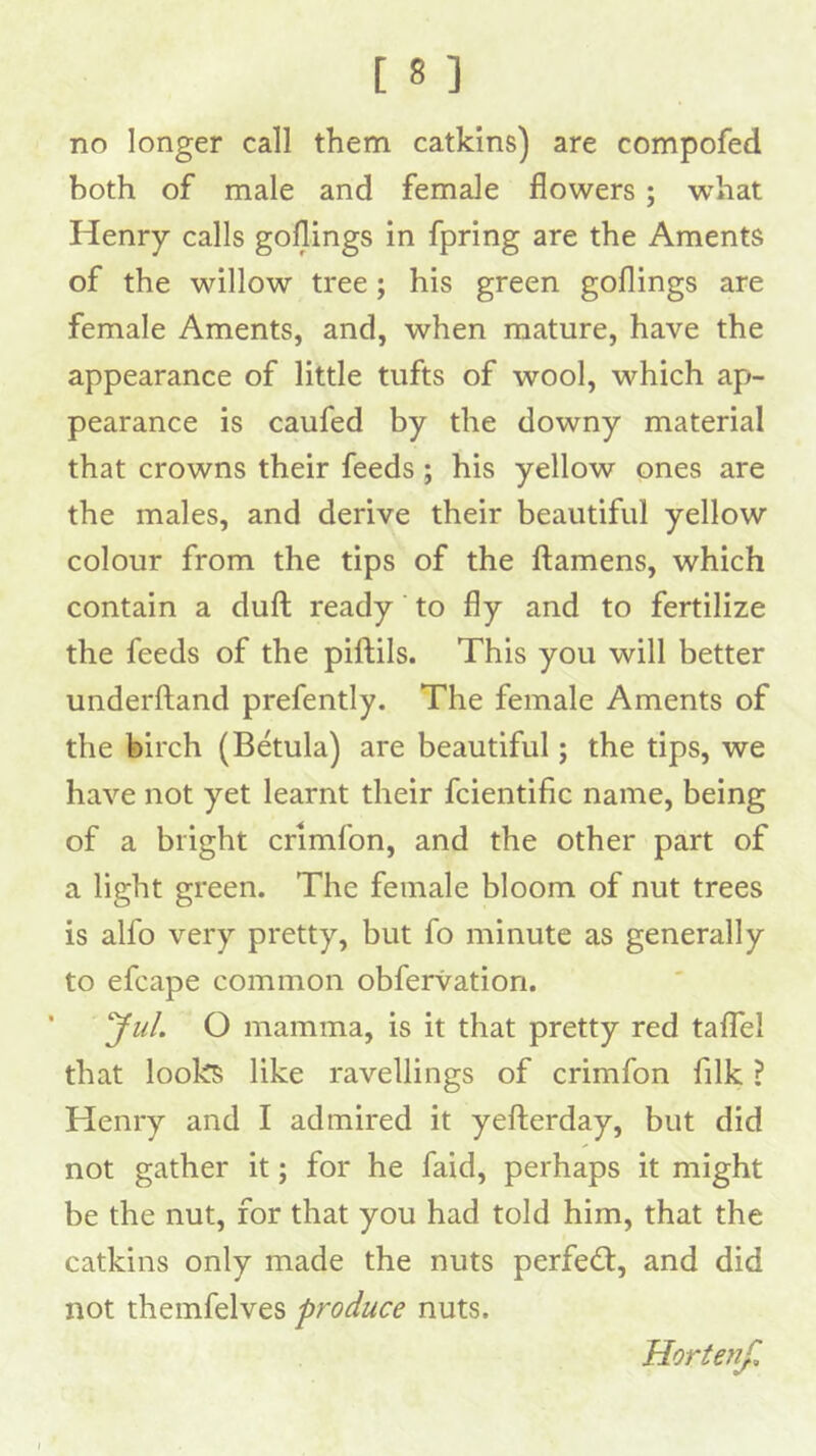 no longer call them catkins) are compofed both of male and female flowers ; what Henry calls goflings in fpring are the Aments of the willow tree; his green goflings are female Aments, and, when mature, have the appearance of little tufts of wool, which ap- pearance is caufed by the downy material that crowns their feeds ; his yellow ones are the males, and derive their beautiful yellow colour from the tips of the ftamens, which contain a dull ready to fly and to fertilize the feeds of the piftils. This you will better underftand prefently. The female Aments of the birch (Betula) are beautiful; the tips, we have not yet learnt their fcientific name, being of a bright crimfon, and the other part of a light green. The female bloom of nut trees is alfo very pretty, but fo minute as generally to efcape common obfervation. 'Jill. O mamma, is it that pretty red talTel that looks like ravellings of crimfon filk ? Henry and I admired it yefterday, but did not gather it; for he faid, perhaps it might be the nut, for that you had told him, that the catkins only made the nuts perfedt, and did not themfelves produce nuts. Horteyif,