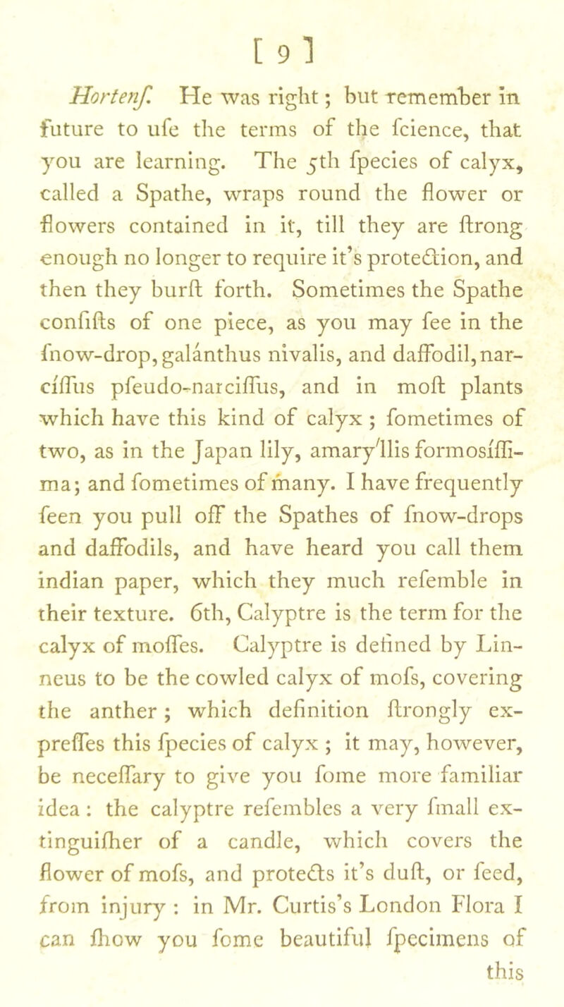 Hortenf. He was right; but remember in future to life tlie terms of the fcience, that you are learning. The jth fpecies of calyx, called a Spathe, wraps round the flower or flowers contained in it, till they are ftrong enough no longer to require it’s protection, and then they burft forth. Sometimes the Spathe confifts of one piece, as you may fee in the Inow-drop, galanthus nivalis, and daffodil, nar- cfffus pfeudo-narciffus, and in mofl: plants which have this kind of calyx ; fometimes of two, as in the Japan lily, amaryllis formosffli- ma; and fometimes of many. I have frequently feen you pull off the Spathes of fnow-drops and daffodils, and have heard you call them indian paper, which they much refemble in their texture. 6th, Calyptre is the term for the calyx of molfes. Calyptre is deiined by Lin- neus to be the cowled calyx of mofs, covering the anther; which definition flrongly ex- preffes this fpecies of calyx ; it may, however, be neceffary to give you fome more familiar idea : the calyptre refembles a very fmall ex- tinguifher of a candle, which covers the flower of mofs, and proteCls it’s dull;, or feed, from injury : in Mr. Curtis’s London Flora I can fhow you fome beautiful fpecimens of this
