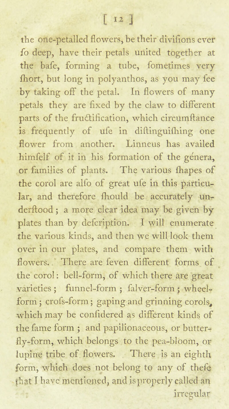 the one-petalled flowers, be their dlvlflons ever fo deep, have their petals united together at the bafe, forming a tube, fometimes very Ihort, but long in polyanthos, as you may fee by taking off the petal. In flowers of many petals they are fixed by the claw to different parts of the fructification, which circumffance is frequently of ufe in diftinguifliing one flower from another. Linneus has availed himfelf of it in his formation of the genera, or families of plants. The various fliapes of the corol are alfo of great ufe in this particu- lar, and therefore fhould be accurately uur derftood; a more clear idea may be given by plates than by defcription. I will enumerate the various kinds, and then we will look them over in our plates, and compare them with flowers. There are feven different forms of the corol: bell-form, of which there are great varieties ; funnel-form ; falver-form ; wheel- form ; crofs-form; gaping and grinning corols^ which may be confidered as different kinds of the fame form ; and papilionaceous, or butter- fly-form, which belongs to the pea-bloom, op lupine tribe of flowers. There is an eighth form, which does not belong to any of thefij ^hat I have mentioned, and is properly called an irre2;ular 0