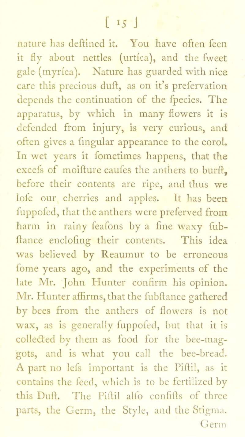 [ >5 J nature has deftined it. You have often feeii it fly about nettles (urtica), and the fweet gale (myrica). Nature has guarded with nice care this precious duft, as on it’s prefervation depends the continuation of the fpecies. The apparatus, by which in many flowers it is defended from injury, is very curious, and often gives a fmgular appearance to the coroL In wet years it fometimes happens, that the excefs of moifture caufes the anthers to burft, before their contents are ripe, and thus we lofe our cherries and apples. It has been fuppofed, that the anthers were preferved from harm in rainy feafons by a fine waxy fub- ftance enclofing their contents. This idea was believed by Reaumur to be erroneous fome years ago, and the experiments of the late Mr. John Hunter confirm his opinion. Mr. Hunter affirms, that the fubflance gathered by bees from the anthers of flowers is not wax, as is generally fuppofed, but that it is collected by them as food for the bee-mag- gots, and is what you call the bee-bread. A part no lefs important is the Piflil, as it contains the feed, which is to be fertilized by this Dull. The Piflil allb confills of three parts, the Germ, the Style, and the Stigma. Germ