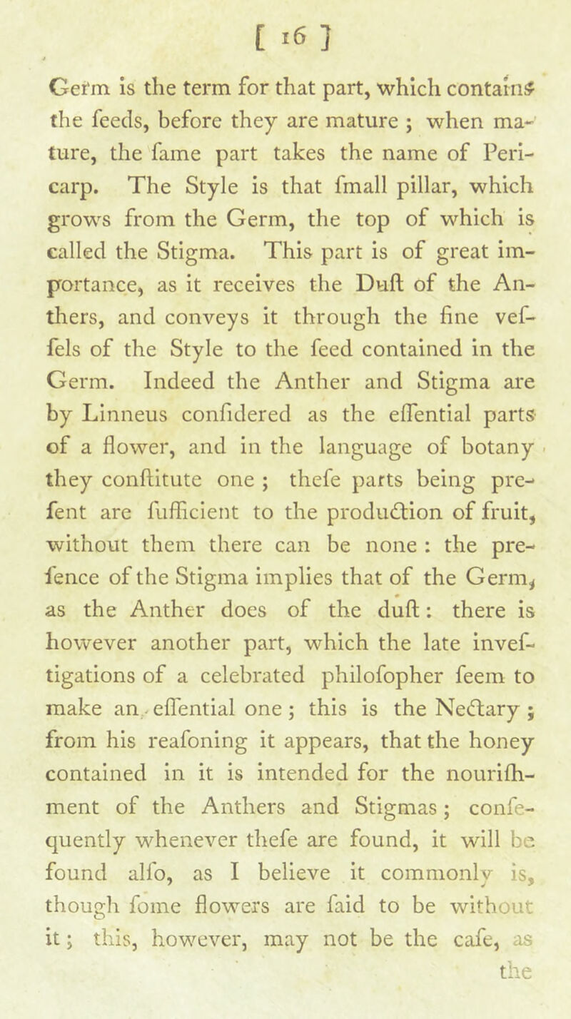 [ ] t Gefin is the term for that part, which contain# the feeds, before they are mature ; when ma- ture, the fame part takes the name of Peri- carp. The Style is that fmall pillar, which grows from the Germ, the top of which is called the Stigma. This part is of great im- portance, as it receives the Dull of the An- tliers, and conveys it through the fine vef- fels of the Style to the feed contained in the Germ. Indeed the Anther and Stigma are by Linneus confidered as the efiential parts of a flower, and in the language of botany . they conftitute one ; thefe parts being pre- fent are fuflicient to the produd:ion of fruit, without them there can be none : the pre- fence of the Stigma implies that of the Germ^ as the Anther does of the dull: there is however another part, which the late invef- tigations of a celebrated philofopher feem to make an,^ effential one ; this is the Necftary ; from his reafoning it appears, that the honey contained in it is intended for the nourifh- ment of the Anthers and Stigmas; confe- quently whenever thefe are found, it will be found alfo, as I believe it commonly is, though fome flowers are faid to be without it; this, however, may not be the cafe, as