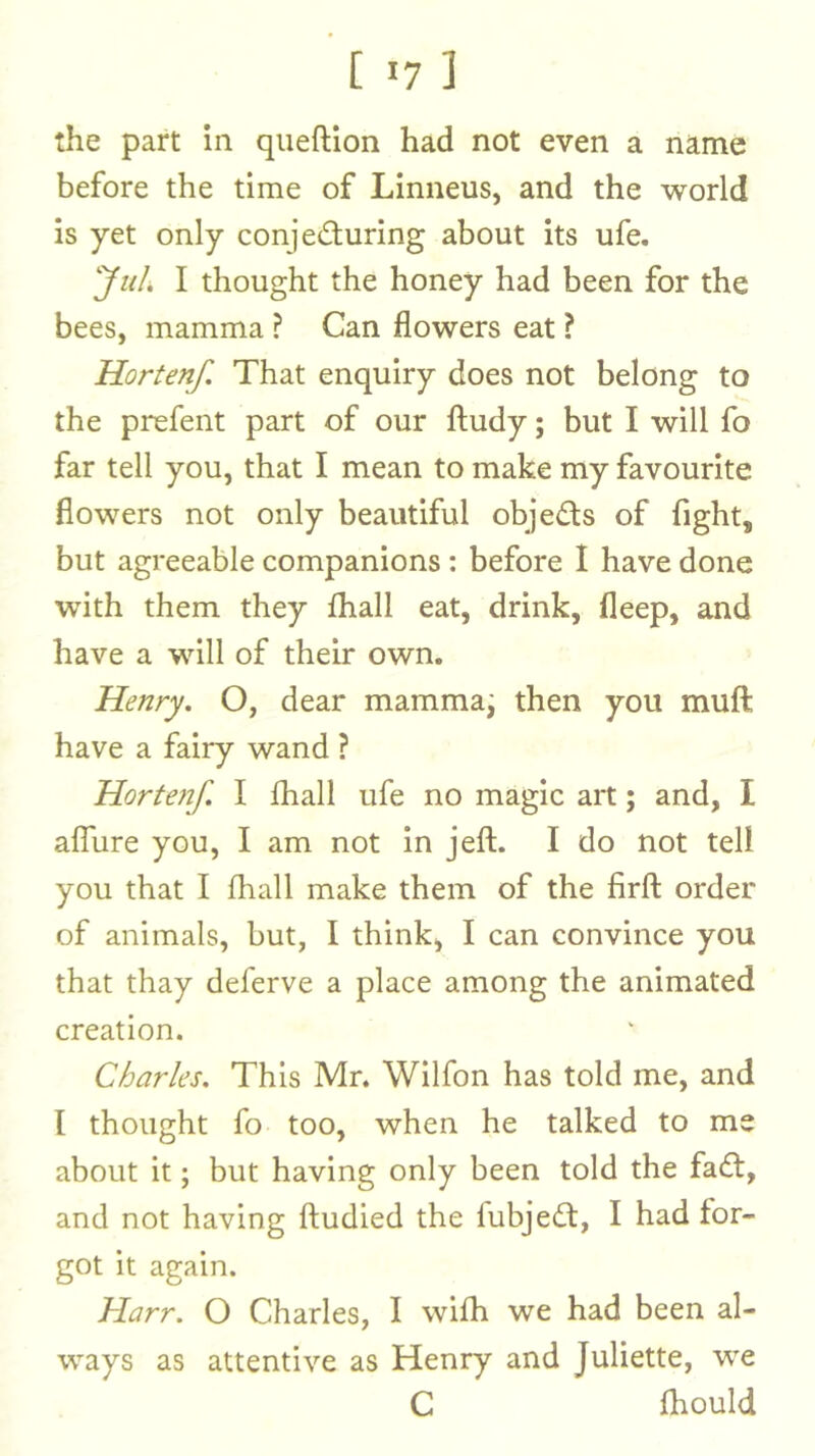 [ '7 ] the part in queftion had not even a name before the time of Linneus, and the world is yet only conjecturing about its ufe. yuh I thought the honey had been for the bees, mamma ? Can flowers eat ? Hortenf. That enquiry does not belong to the prefent part of our ftudy; but I will fo far tell you, that I mean to make my favourite flowers not only beautiful objeCts of fight, but agreeable companions; before I have done with them they fliall eat, drink, fleep, and have a will of their own, Henry. O, dear mamma; then you muft have a fairy wand ? Hortenf. I fliall ufe no magic art; and, I alTure you, I am not in jeft. I do not tell you that I fliall make them of the firfl: order of animals, but, I think, I can convince you that thay deferve a place among the animated creation. Charles. This Mr. Wilfon has told me, and I thought fo too, when he talked to me about it; but having only been told the faCl, and not having ftudied the fubjeCl, I had for- got it again. Harr. O Charles, I wifli we had been al- ways as attentive as Henry and Juliette, we C fliould