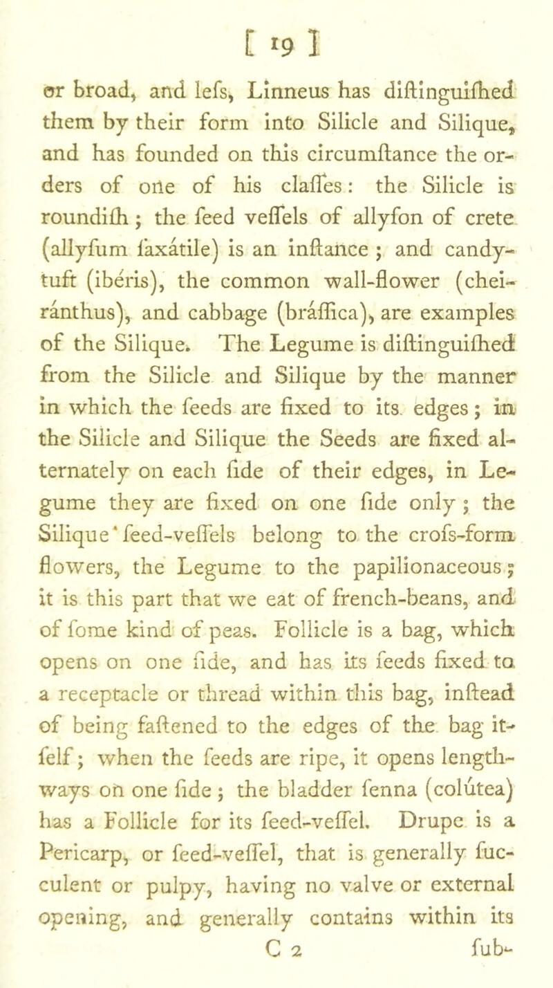 or broad^ and lefs, Lmneus has dlftingulfhed them by their form into Silicle and Silique, and has founded on this circumftance the or- ders of one of his clafles: the Silicle is roundilh; the feed veffels of allyfon of crete (allyfiim faxatile) is an inftance ; and candy- tuft (iberis), the common wall-flower (chei- ranthus), and cabbage (braflTica)^ are examples of the Siliquei The Legume is diftinguifhed: from the Silicle and Silique by the manner in which the feeds are fixed to its. edges; in the Silicle and Silique the Seeds are fixed al- ternately on each fide of their edges, in Le- gume they are fixed on one fide only; the Silique‘feed-velTels belong to the crofs-form flowers, the Legume to the papilionaceous j it is this part that we eat of french-beans, and of fome kind of peas. Follicle is a bag, which opens on one fide, and has its feeds fixed to. a receptacle or thread within this bag, inftead of being faflened to the edges of the bag it- felf; when the feeds are ripe, it opens length- ways on one fide ; the bladder fenna (colutea) has a Follicle for its feed-veflel. Drupe is a Pericarp, or feed-veffel, that is generally fuc- culent or pulpy, having no valve or external opening, and generally contains within its C 2 fub^-