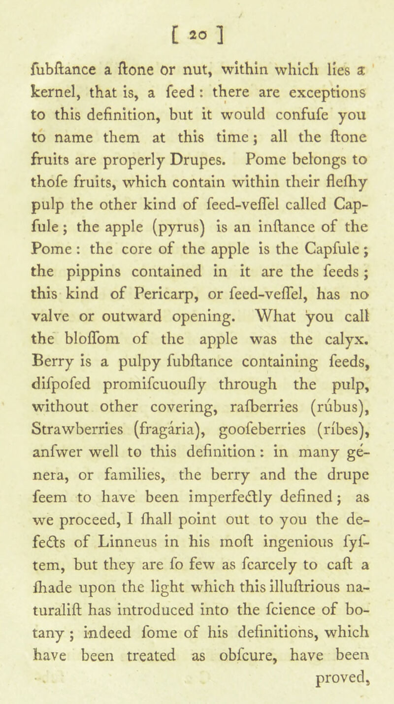 [ *0 ] fubftance a ftone or nut, within which lies sc ' kernel, that is, a feed: there are exceptions to this definition, but it would confufe you to name them at this time; all the ftone fruits are properly Drupes. Pome belongs to thofe fruits, which contain within their fielhy pulp the other kind of feed-veflel called Cap- fule; the apple (pyrus) is an inftance of the Pome : the core of the apple is the Capfule; the pippins contained in it are the feeds ; this kind of Pericarp, or feed-veflel, has no valve or outward opening. What you call the’ bloffom of the apple was the calyx. Berry is a pulpy fubftance containing feeds, difpofed promifcuoufly through the pulp, without other covering, rafberries (rubus). Strawberries (fragaria), goofeberries (ribes), anfvver well to this definition: in many ge- nera, or families, the berry and the drupe feem to have been imperfe<ftly defined; as we proceed, I fhall point out to you the de- fects of Linneus in his moft ingenious fyf- tem, but they are fo few as fcarcely to caft a fliade upon the light which this illuftrious na- turalift has introduced into the fcience of bo- tany ; indeed fome of his definitions, which have been treated as obfcure, have been proved,