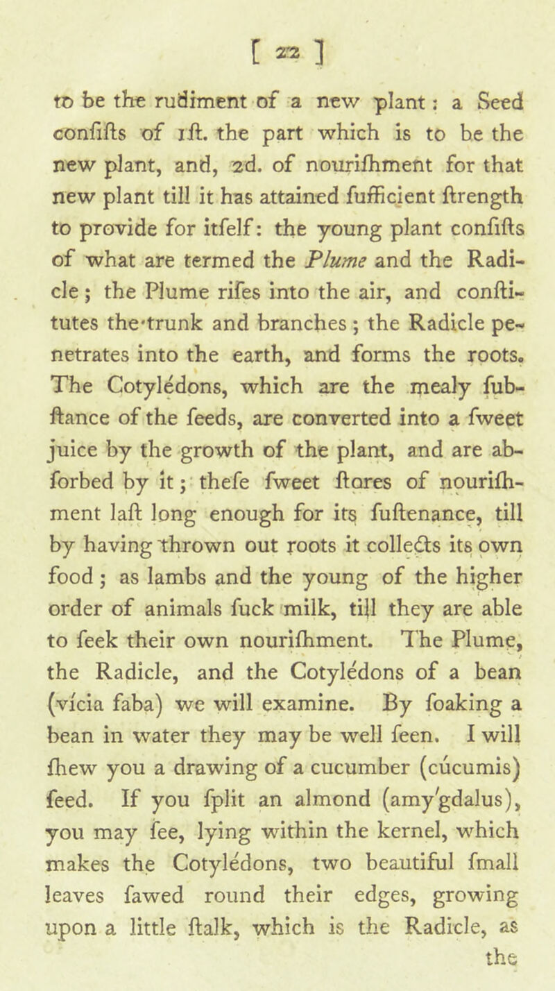 [ 23 ] tD be the rudiment of a new plant; a Seed confifts of ijft. the part which is to he the new plant, and, '2d. of nourifhment for that new plant till it has attained fufficient ftrength to provide for itfelf; the young plant confifts of what are termed the Flume and the Radi- cle ; the Plume rifes into the air, and confti- tutes the'trunk and branches ; the Radicle pe- netrates into the earth, and forms the roots. The Cotyledons, which are the mealy fub- ftance of the feeds, are converted into a fweet juice by the growth of the plant, and are ab- forbed by it; thefe fweet ftores of nourifh- ment laft long enough for its fuftenance, till by having thrown out roots it collets its pwn food j as Iambs and the young of the higher order of animals fuck milk, ti|l they are able to feek their own nourifhment. The Plume, i the Radicle, and the Cotyledons of a bean (vfcia faba) we will examine. By foaking a bean in water they may be well feen, I will fhew you a drawing of a cucumber (cucumis) feed. If you fplit an almond (amy'gdalus), you may fee, lying within the kernel, which makes the Cotyledons, two beautiful fmall leaves fawed round their edges, growing upon a little ftalk, which is the Radicle, as