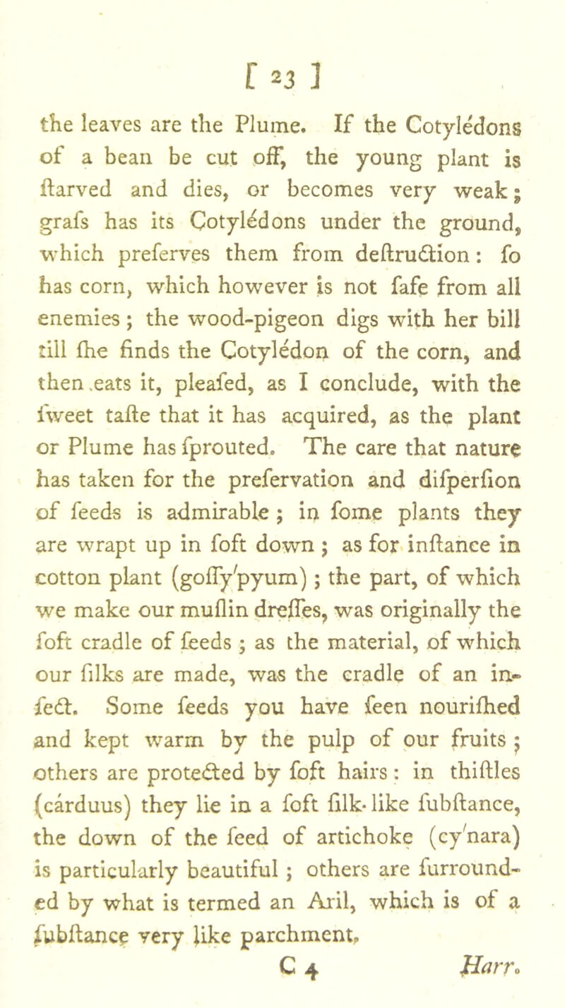 the leaves are the Plume. If the Cotyledons of a bean be cut off, the young plant is ftarved and dies, or becomes very 'weak; grafs has its Cotyledons under the ground, ■which preferves them from deftrudfion: fo has corn, which however is not fafe from all enemies ; the wood-pigeon digs with her bill till fhe finds the Cotyledon of the corn, and then,eats it, pleafed, as I conclude, with the fweet tafte that it has acquired, as the plant or Plume has fprouted. The care that nature has taken for the prefervation and difperfion of feeds is admirable ; in fome plants they are wrapt up in foft down ; as for- inftance in cotton plant (gofly'pyum); the part, of which we make our muflin dreffes, was originally the foft cradle of feeds ; as the material, of which our filks are made, was the cradle of an in- fedt. Some feeds you have feen nourifhed and kept warm by the pulp of our fruits j others are protedted by foft hairs: in thirties (carduus) they lie in a foft filk-like fubrtance, the down of the feed of artichoke (cy^nara) is particularly beautiful; others are furround- cd by what is termed an Aril, which is of a fubrtance very like parchment, C4 Harro