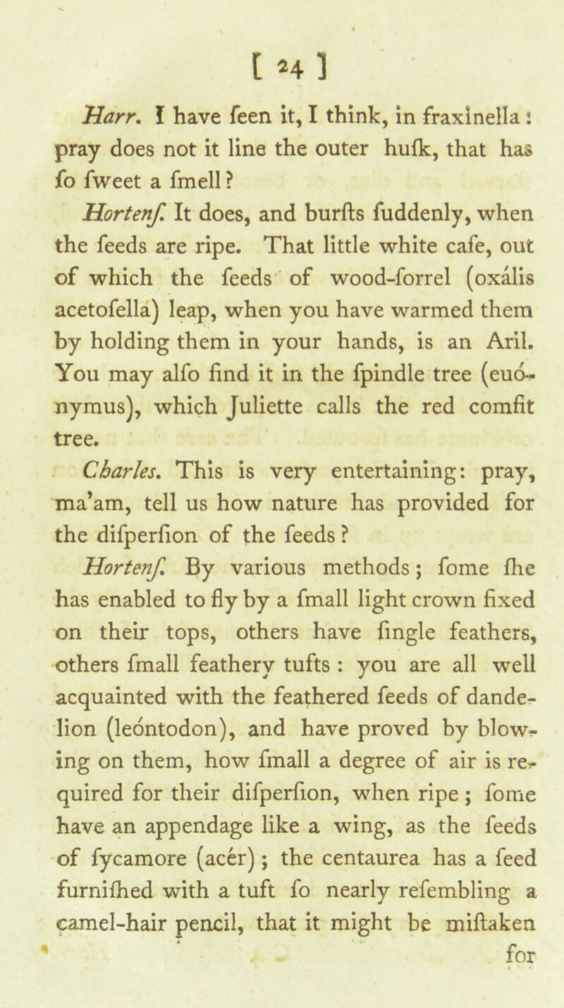 Harr, I have feen it, I think, in fraxinella: pray does not it line the outer hufk, that has fo fweet a fmell ? Hortenf, It does, and burfts fuddenly, when the feeds are ripe. That little white cafe, out of which the feeds' of wood-forrel (oxalis acetofella) leap, when you have warmed them by holding them in your hands, is an Aril. You may alfo find it in the fpindle tree (eudf nymus), which Juliette calls the red comfit tree. . Charles, This is very entertaining: pray, ma’am, tell us how nature has provided for the difperfion of the feeds ? Hortenf, By various methods; fome fhe has enabled to fly by a fmall light crown fixed on their tops, others have fmgle feathers, others fmall feathery tufts : you are all well acquainted with the feathered feeds of dandcr- lion (leontodon), and have proved by blow- ing on them, how fmall a degree of air is re^ quired for their difperfion, when ripe; fome have an appendage like a wing, as the feeds of fycamore (acer); the centaurea has a feed furnilhed with a tuft fo nearly refembling a camel-hair pencil, that it might be millaken /• ^ for