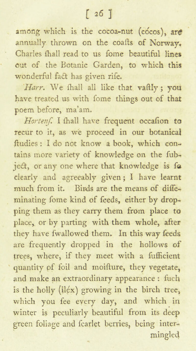 among which is the cocoa-nut (cocos), a.TC annually thrown on the coafts of Norway, Charles fhall read to us fome beautiful lines out of the Botanic Garden, to which this wonderful fa£t has given rife. 'Harr. W e fhall all like that vaftly; you have treated us with fome things out of that poem before, ma’am. Hortenf. I {hall have frequent occafion to recur to it, as we proceed in our botanical ftudies : I do not know a book, which con- tains more variety of knowledge on the fub- jedt, or any one where that knowledge is fa clearly and agreeably given; I have learnt much from it. Bir«ds are the means of difle- minating fome kind of feeds, either by drop- ping them as they carry them from place to place, or by parting with them whole, after they have fwallowed them. In this way feeds are frequently dropped in the hollows of trees, where, if they meet with a fufhcient ' quantity of foil and moiflure, they vegetate, and make an extraordinary appearance : fuch is the holly (ilex) growing in the birch tree, which you fee every day, and which in winter is peculiarly beautiful from its deep green foliage and fcarlet berries, being inter- mingled