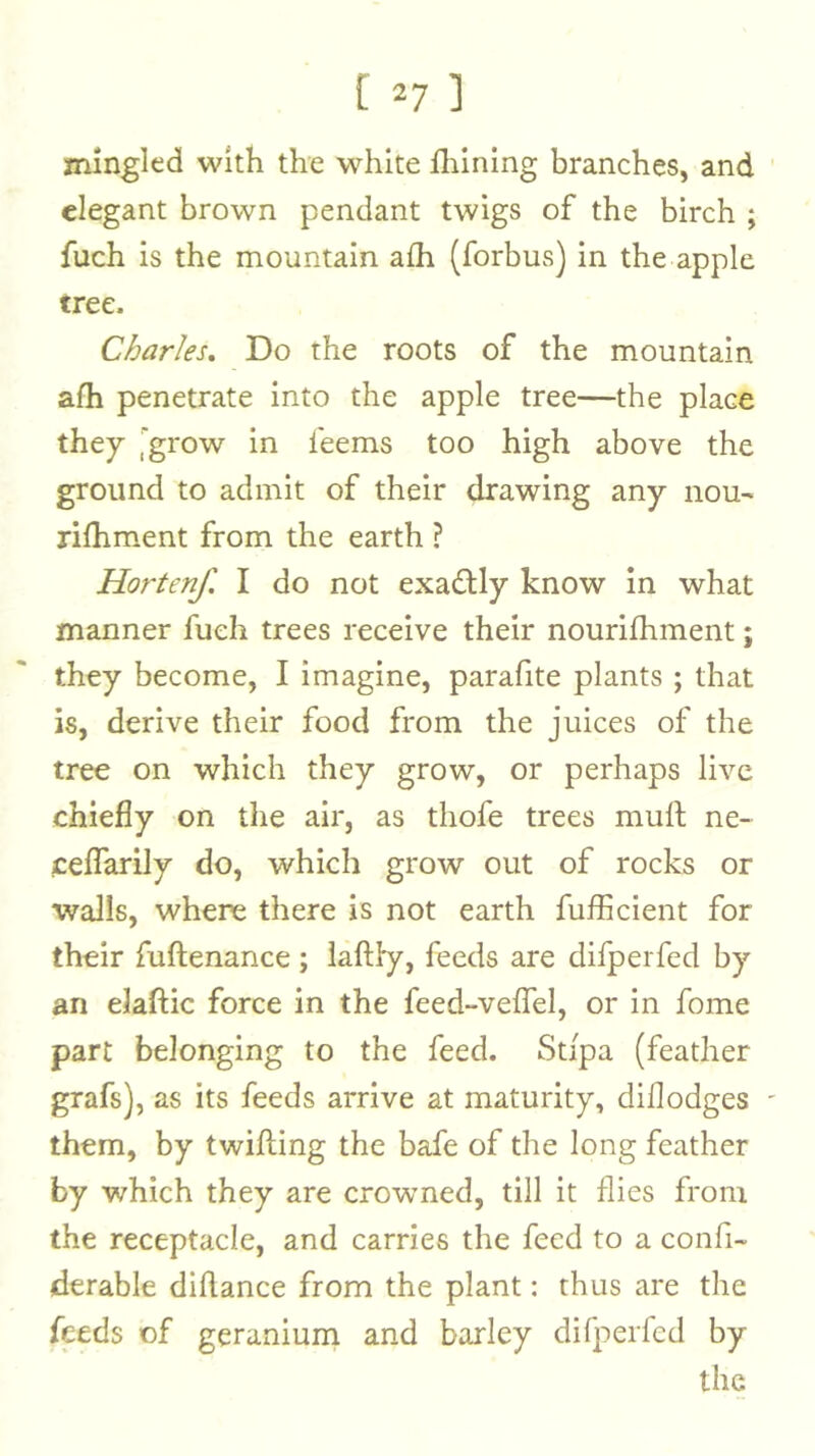 [ ^7 ] mingled with the white fhining branches, and elegant brown pendant twigs of the birch ; fuch is the mountain afh (forbus) in the apple tree. Charles, Do the roots of the mountain afh penetrate into the apple tree—the place they i^grow in feems too high above the ground to admit of their drawing any nou- rifhm.ent from the earth ? Hortenf. I do not exactly know in what manner fuch trees receive their nourifhment; they become, I imagine, parafite plants ; that is, derive their food from the juices of the tree on which they grow, or perhaps live chiefly on the air, as thofe trees muft ne- ceflarily do, which grow out of rocks or walls, where there is not earth fufficient for their fuftenance; iaftl'y, feeds are difperfed by an elaftic force in the feed-veffel, or in fome part belonging to the feed. Stipa (feather grafs), as its feeds arrive at maturity, diflodges them, by twilling the bafe of the long feather by which they are crowned, till it flies from the receptacle, and carries the feed to a confi- derable diflance from the plant: thus are the feeds of geranium and barley difperfed by the