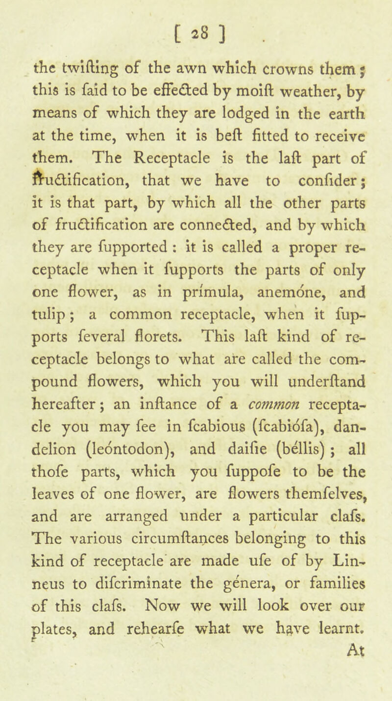 [ ^8 ] , the twifting of the awn which crowns them; this is faid to be effecSted by moift weather, by means of which they are lodged in the earth at the time, when it is beft fitted to receive them. The Receptacle is the laft part of ^IriKffification, that we have to confider; it is that part, by which all the other parts of frudtification are connected, and by which they are fupported : it is called a proper re- ceptacle when it fupports the parts of only one flower, as in primula, anemone, and tulip; a common receptacle, when it fup- ports feveral florets. This laft kind of re- ceptacle belongs to what are called the com- pound flowers, which you will underftand hereafter; an inftance of a common recepta- cle you may fee in fcabious (fcabiofa), dan- delion (leontodon), and daifie (bellis) ; all thofe parts, which you fuppofe to be the leaves of one flower, are flowers themfelves, and are arranged under a particular clafs. The various circumftances belonging to this kind of receptacle are made ufe of by Lin- neus to difcriminate the genera, or families of this clafs. Now we will look over our plates, and rehearfe what we h^ve learnt. At