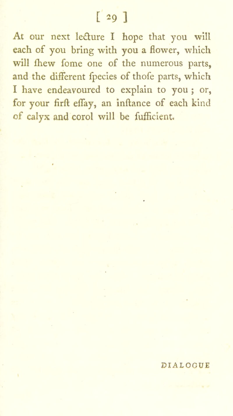 [ ^-9 ] At our next ledure I hope that you ■will each of you bring with you a flower, which will Ihew fome one of the numerous parts, and the different fpecies of thofe parts, which I have endeavoured to explain to you ; or, for your firft elTay, an inftance of each kind of calyx and corol will be fufficient. \ DIALOGUE