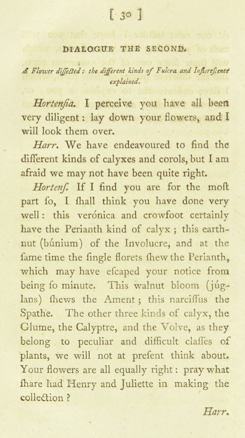DIALOGUE THE SECOND. .«/ Fl<nver diJJeSled: the different kinds of Fulcra and Injlorefcenee explained. Hortenjia, I perceive you have all been very diligent: lay down your flowerSj and I will look them over. Harr^ We have endeavoured to find the different kinds of calyxes and enrols, but I am afraid we may not have been quite right. Horten/. If I find you are for the moll part fo, I fliall think you have done very well: this veronica and crowfoot certainly have the Perianth kind of calyx ; this earth- nut (bunium) of the Involucre, and at the fame time the fingle florets Ihew the Perianth, which may have efcaped your notice from being fo minute. This walnut bloom (jug- lans) ffiews the Ament; this narcifliis the Spathe. The other three kinds of calyx, the Glume, the Calyptre, and the Volve, as they belong to peculiar and difficult clalTes of plants, we will not at prefent think about* Your flowers are all equally right: pray what fhare had Henry and Juliette in making the collection ? Harr,