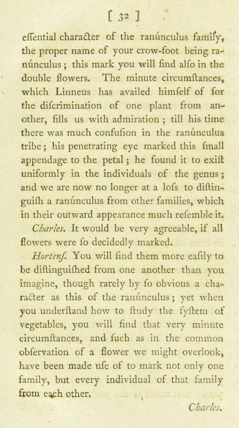 cfTential charader of the ranunculus fairiify', the proper name of your crow-foot being ra-> nunculus ; this mark you will find alfo in the double flowers. The minute circumftances^ \ which Linneus has availed himfelf of for the difcrimination of one plant from an- other, fills us with admiration ; till his time there was much confufion in the ranunculus tribe; his penetrating eye marked this fmall appendage to the petal; he found it to exifl: uniformly in the individuals of the genus; and we are now no longer at a lofs to diftin- guifh a ranunculus from other families, which in their outward appearance much refemble it. Charles, It would be very agreeable, if all flowers were fo decidedly marked. Hortenf, You will find them more eafily to be diftinguifhed from one another than you imagine, though rarely by fo obvious a cha- racter as this of the ranunculus; yet when you underftand how to ftudy the fyftcm of vegetables, you will find that very minute circumftances, and fuch as in the common obfervation of a flower we might overlook, have been made ufe of to mark not only one family, but every individual of that family from e^h other. . , Charles,