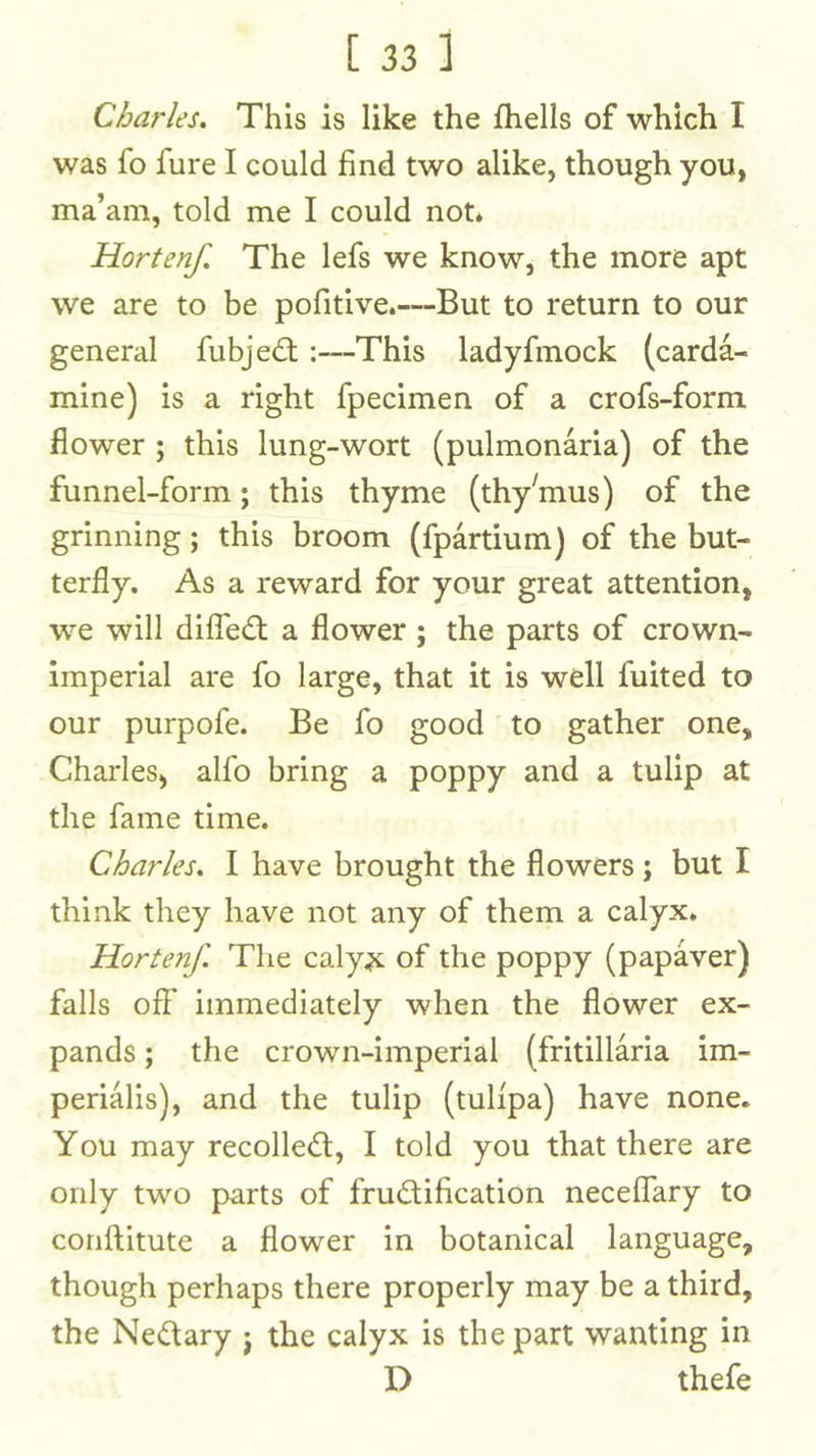 Charles. This is like the fhells of which I was fo fure I could find two alike, though you, ma’am, told me I could not* Hortenf. The lefs we know, the more apt we are to be pofitive.—But to return to our general fubjedl:—This ladyfmock (carda- mine) is a right fpecimen of a crofs-form flower ; this lung-wort (pulmonaria) of the funnel-form; this thyme (thy^mus) of the grinning; this broom (fpartium) of the but- terfly. As a reward for your great attention, we will difTedl a flower ; the parts of crown- imperial are fo large, that it is well fuited to our purpofe. Be fo good to gather one, Charles, alfo bring a poppy and a tulip at the fame time. Charles. I have brought the flowers ; but I think they have not any of them a calyx. Hortenf. The caly^ of the poppy (papaver) falls off immediately when the flower ex- pands ; the crown-imperial (fritillaria im- perialis), and the tulip (tulfpa) have none. You may recoiled:, I told you that there are only two parts of fructification neceffary to conftitute a flower in botanical language, though perhaps there properly may be a third, the Nectary j the calyx is the part wanting in D thefe