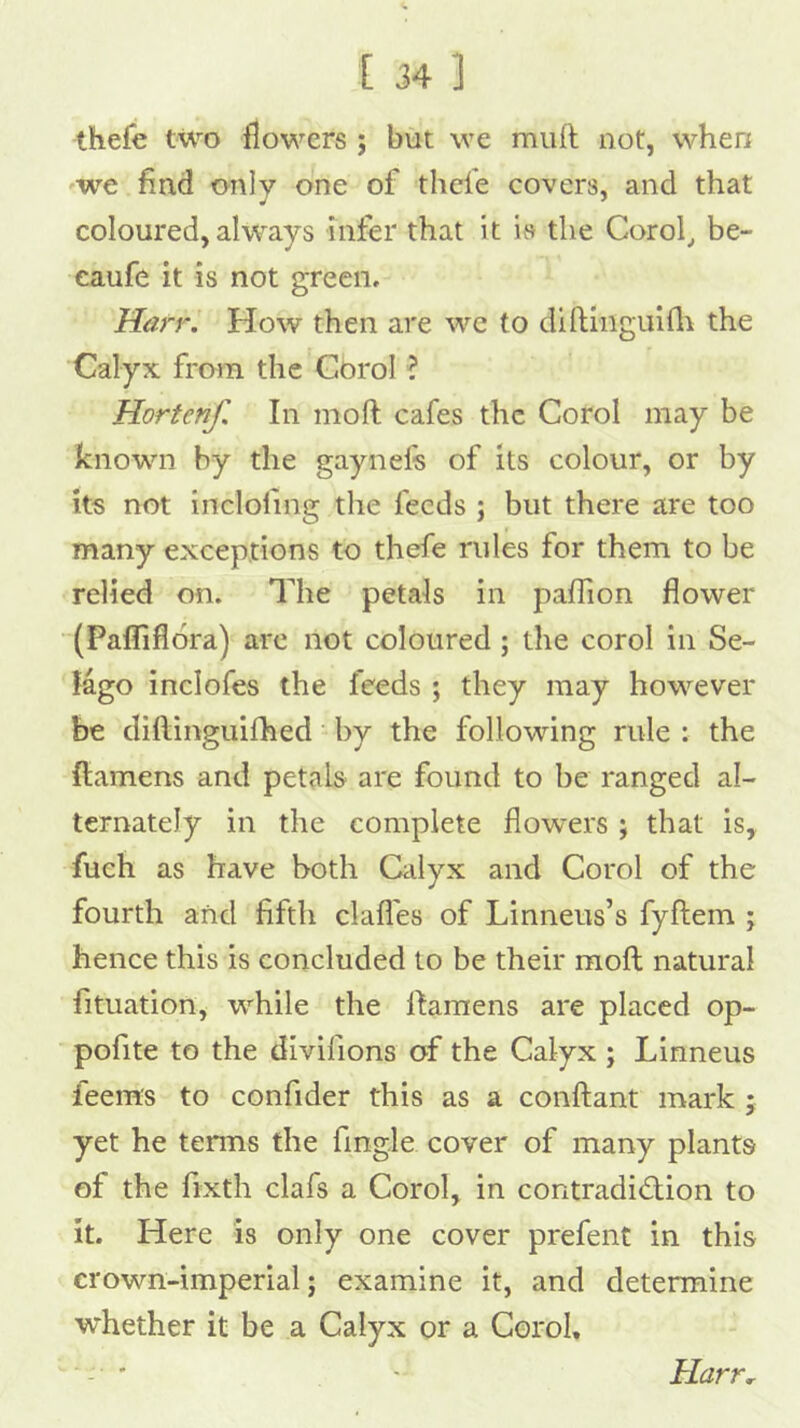 thefe two flowers ; but we miift not, when 'we find only one of thefe covers, and that coloured, always infer that it is the Corol, be- caufe it is not green, Harr. How then are we to diftinguiflTi the Calyx from the Gorol ? Hortenf. In moft cafes the Corol may be known by the gaynefs of its colour, or by its not inclofing the feeds j but there are too many exceptions to thefe rules for them to be relied on. The petals in paflion flower (Pafliflora) arc not coloured ; the corol in Se- !ago inclofes the feeds ; they may however be diftingiiifhed by the following rule : the Ilamens and petals are found to be ranged al- ternately in the complete flowers ; that is, fuch as have both Calyx and Corol of the fourth and fifth clafles of Linneus’s fyflem ; hence this is concluded to be their moft natural fituation, while the llaraens are placed op- pofite to the divifions of the Calyx; Linneus feem's to confider this as a conftant mark ; yet he tenns the fingle cover of many plants of the fixth clafs a Corol, in contradiction to it. Here is only one cover prefent in this crown-imperial; examine it, and determine whether it be a Calyx or a Corol, Harr.^