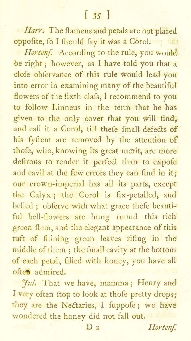 Ha7T» The ftamens and petals are not placed oppofite, fo I Ihould fay it was a Corol. Hortenf, According to the rule, you would be right; however, as I have told you that a dole obfervance of this rule would lead you into error in examining many of the beautiful flowers of t!ie fixth clafs, I recommend to you to follow Linneus in the term that he has given to the only cover that you will find, and call it a Corol, till thefe fmall defeds of his fyftem are removed by the attention of thofe, who, knowing its great merit, are more defirous to render it perfed than to expofe and cavil at the few errors they can find in it; our croWn-imperial has all its parts, except the Calyx; the Corol is fix-petalled, and belled ; obferve with what grace thefe beauti- ful bell-flowers are hung round this rich green fiem, and the elegant appearance of this tuft of fhining green leaves rifmg in the middle of them ; the fmall cavity at the bottom of each petal, filled with honey, you have all oftefi admired. yuL That we have, mamma; Henry and I very often flop to look at thofe pretty drops; they are the Nedaries, I fuppofe; we havef wondered the honey did not fall out.