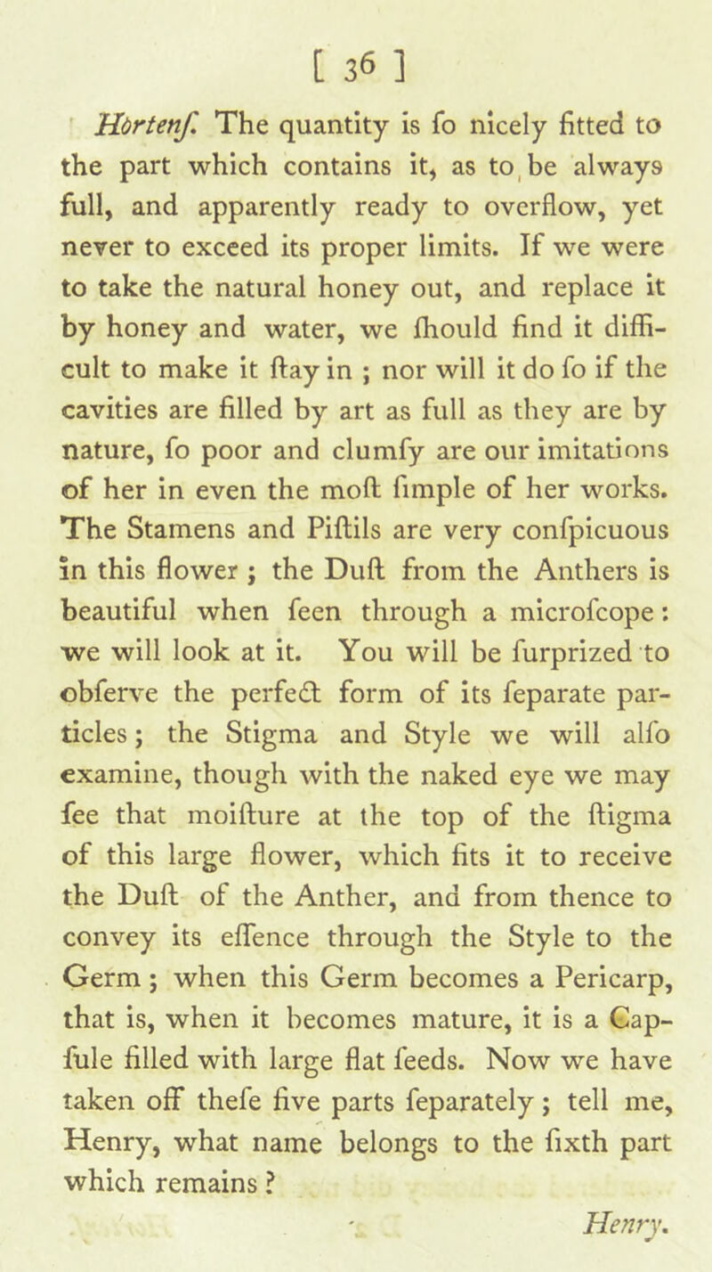 ' Hortenf, The quantity is fo nicely fitted to the part which contains it, as to, be always full, and apparently ready to overflow, yet never to exceed its proper limits. If we were to take the natural honey out, and replace it by honey and water, we fhould find it diffi- cult to make it flay in ; nor will it do fo if the cavities are filled by art as full as they are by nature, fo poor and clumfy are our imitations of her in even the moft fimple of her works. The Stamens and Piftils are very confpicuous in this flower ; the Dull from the Anthers is beautiful when feen through a microfcope: we will look at it. You will be furprized to obferve the perfect form of its feparate par- ticles ; the Stigma and Style we will alfo examine, though with the naked eye we may fee that moifture at the top of the fligma of this large flower, which fits it to receive the Dufl; of the Anther, and from thence to convey its eflfence through the Style to the Germ; when this Germ becomes a Pericarp, that is, when it becomes mature, it is a Gap- fule filled with large flat feeds. Now we have taken off thefe five parts feparately; tell me, Henry, what name belongs to the fixth part which remains ? Henry.