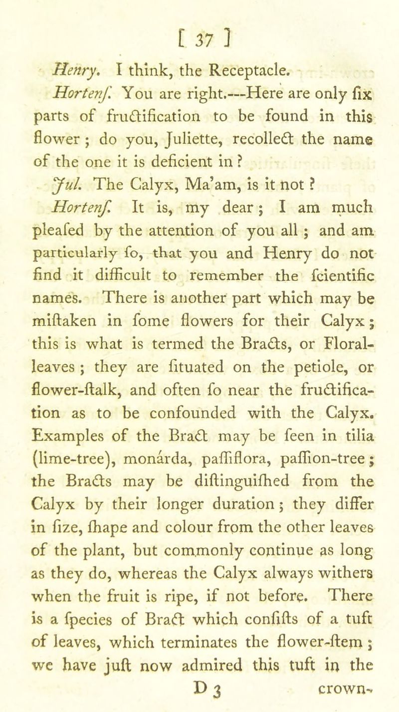 Henry, I think, the Receptacle. Hortenf. You are right.—Here are only fix parts of fructification to be found in this flower ; do you, Juliette, recolledt the name of the one it is deficient in ? yul. The Calyx, Ma’am, is it not I Hortenf. It is, my dear; I am much pleafed by the attention of you all ; and am particularly fo, that you and Henry do not find it difficult to remember the fcientific names. There is another part which may be miftaken in fome flowers for their Calyx; this is what is termed the Brads, or Floral- leaves ; they are fituated on the petiole, or flower-ftalk, and often fo near the fructifica- tion as to be confounded with the Calyx. Examples of the BraCt may be feen in tilia (lime-tree), monarda, paffiflora, paflion-tree; the BraCts may be diftinguifhed from the Calyx by their longer duration; they differ in fize, fhape and colour from the other leaves of the plant, but commonly continue as long as they do, whereas the Calyx always withers when the fruit is ripe, if not before. There is a fpecies of BraCt which confifts of a tuft of leaves, which terminates the flower-ftem; wc have juft now admired this tuft in the crown-*