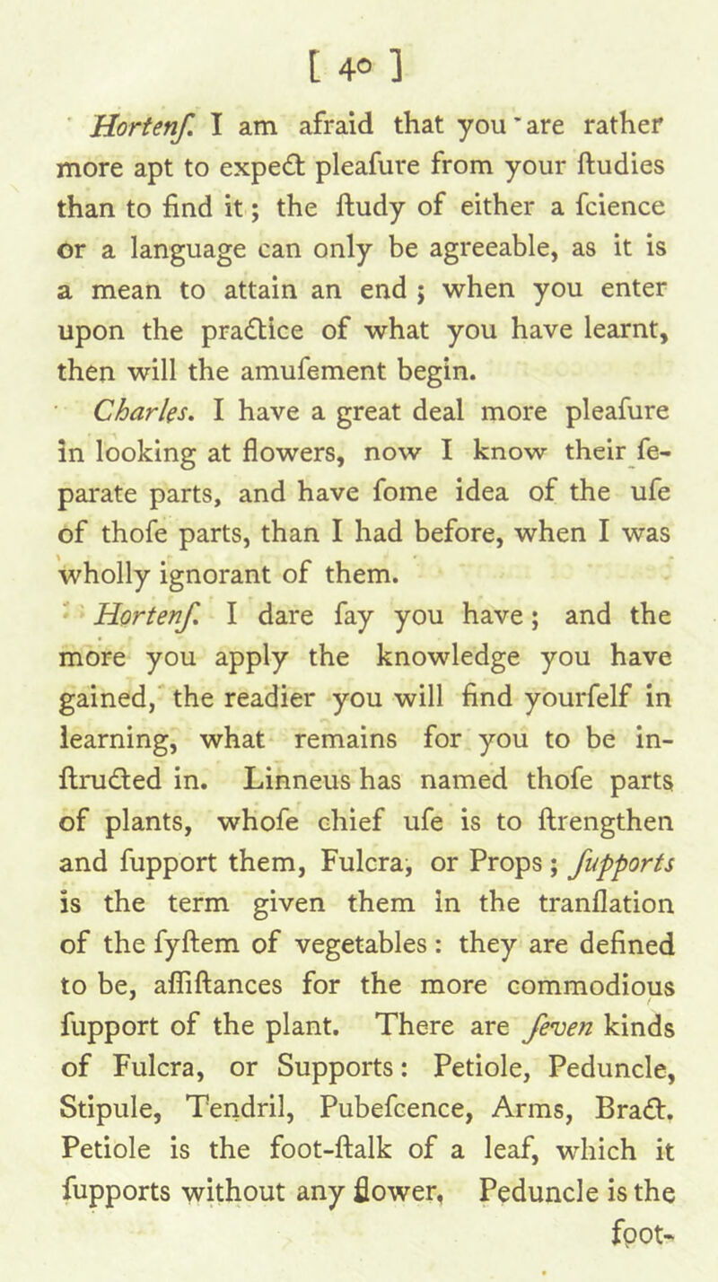 t 401 ' Horten/, I am afraid that you'are rather more apt to expert pleafure from your ftudies than to find it; the ftudy of either a fcience or a language can only be agreeable, as it is a mean to attain an end j when you enter upon the pradtice of what you have learnt, then will the amufement begin. • Charles. I have a great deal more pleafure in looking at flowers, now I know their fe- parate parts, and have fome idea of the ufe of thofe parts, than I had before, when I was wholly ignorant of them. ■ '■ Horten/ I dare fay you have; and the more you apply the knowledge you have gained, the readier you will find yourfelf in learning, what remains for you to be in- ftruded in. Linneus has named thofe parts of plants, whofe chief ufe is to ftrengthen and fupport them, Fulcra, or Props ; /upports is the term given them in the tranflation of the fyftem of vegetables : they are defined to be, alfiftances for the more commodious fupport of the plant. There are /ennen kinds of Fulcra, or Supports: Petiole, Peduncle, Stipule, Tendril, Pubefcence, Arms, Bradb. Petiole is the foot-ftalk of a leaf, which it fupports without any flower, Peduncle is the fpot'
