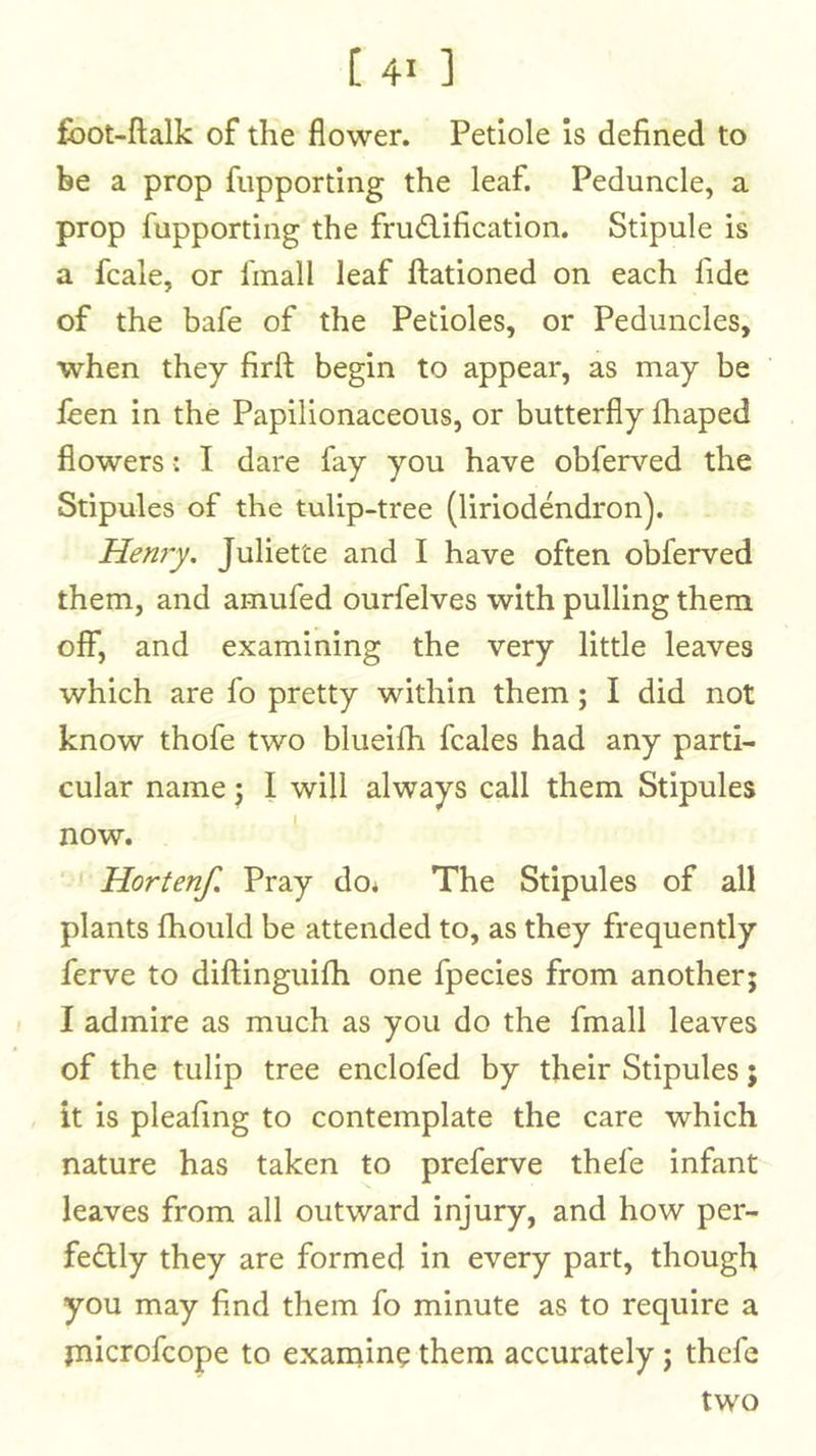 fbot-ftalk of the flower. Petiole is defined to be a prop fupporting the leaf. Peduncle, a prop fupporting the frudification. Stipule is a fcale, or finall leaf ftationed on each fide of the bafe of the Petioles, or Peduncles, when they firft begin to appear, as may be feen in the Papilionaceous, or butterfly lhaped flowers: I dare fay you have obferved the Stipules of the tulip-tree (liriodendron), Hen7y. Juliette and I have often obferved them, and amufed ourfelves with pulling them off, and examining the very little leaves which are fo pretty within them; I did not know thofe two blueilh fcales had any parti- cular name j I will always call them Stipules now. ' ^ Hortenf. Pray do* The Stipules of all plants fhould be attended to, as they frequently ferve to diftinguilh one fpecies from another; I admire as much as you do the fmall leaves of the tulip tree enclofed by their Stipules; it is pleafmg to contemplate the care which nature has taken to preferve thefe infant leaves from all outward injury, and how per- fedly they are formed in every part, though you may find them fo minute as to require a jnicrofcope to exanaine them accurately; thefe two