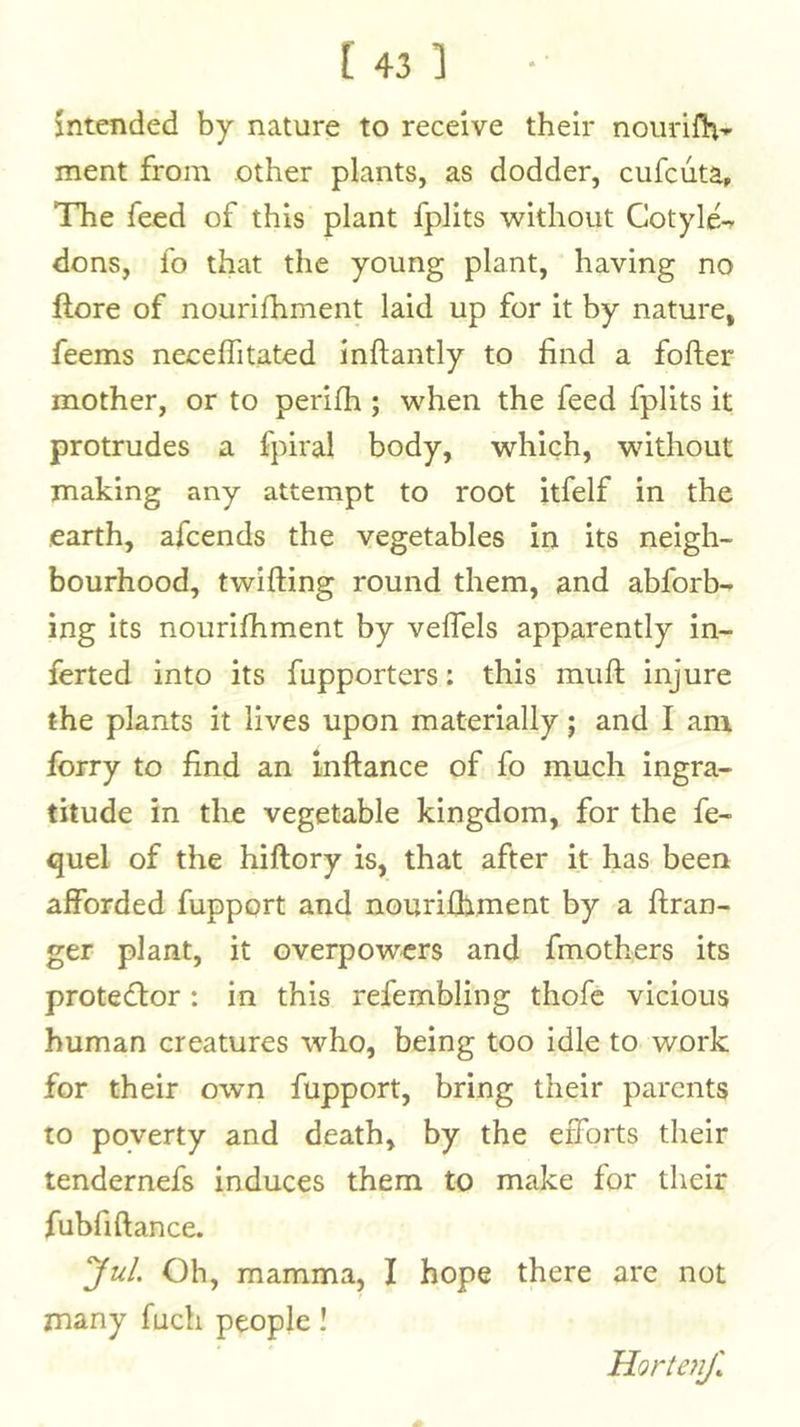intended by nature to receive their noiirifla’- ment from other plants, as dodder, cufcuta. The feed of this plant fplits without Cotyle- dons, fo that the young plant, having no ftore of nourlfhment laid up for it by nature, feems neceffitated inftantly to find a fofter mother, or to perilh; when the feed fplits it protrudes a fpiral body, which, without making any attempt to root itfelf in the earth, afcends the vegetables in its neigh- bourhood, twifting round them, and abforb- ing its noiirifhment by veflels apparently in- ferted into its fupporters: this muft injure the plants it lives upon materially; and I am forty to find an inftance of fo nauch ingra- titude in the vegetable kingdom, for the fe- quel of the hiftory is, that after it has been afforded fupport and nourifhment by a ftran- ger plant, it overpowers and fmothers its protedlor: in this refembling thofc vicious human creatures who, being too idle to work for their own fupport, bring their parents to poverty and death, by the efforts their tendernefs induces them to make for their fubfiftance. Jul Oh, mamma, I hope there are not many fuch people! Horte}iJl