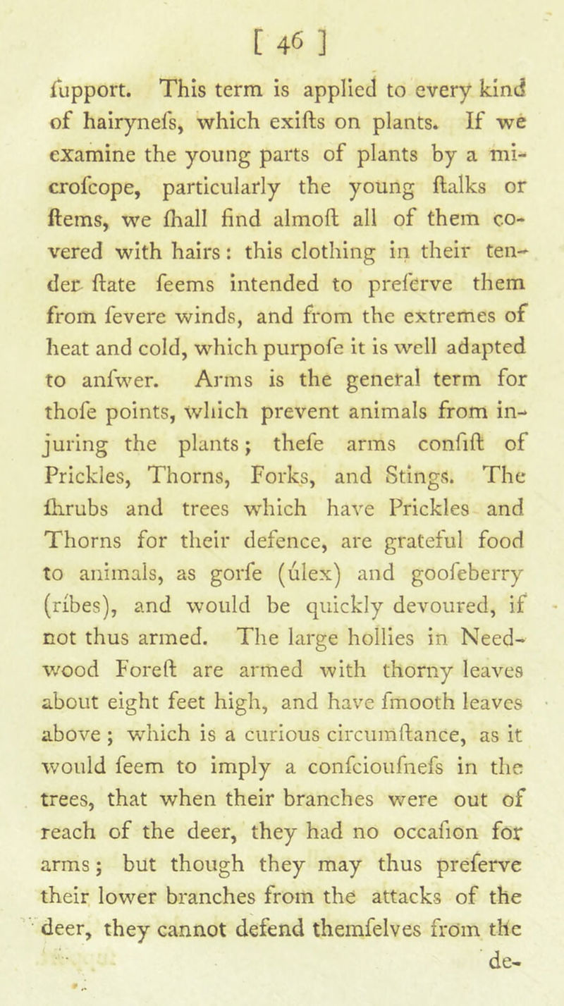 Tupport. This term is applied to every kind of hairynefs, which exifts on plants. If we examine the young parts of plants by a mi- crofcope, particularly the young ftalks or ftems, we fhall find almoft all of them co- vered with hairs: this clothing in their ten- dei^ ftate feems intended to preferve them from fevere winds, and from the extremes of heat and cold, which purpofe it is well adapted to anfwer. Arms is the general term for thofe points, which prevent animals from in- juring the plants; thefe arms confift of Prickles, Thorns, Forks, and Stings. The Ihrubs and trees which have Prickles and Thorns for their defence, are grateful food to animals, as gorfe (ulex) and goofeberry (ribes), and would be quickly devoured, if not thus armed. The large hollies in Need- wood Foreft are armed with thorny leaves about eight feet high, and have fmooth leaves above ; which is a curious circumftance, as it would feem to imply a confeioufnefs in the trees, that when their branches were out of reach of the deer, they had no occafion for arms; but though they may thus preferve their lower branches from the attacks of the deer, they cannot defend themfelves from the de- # ,1