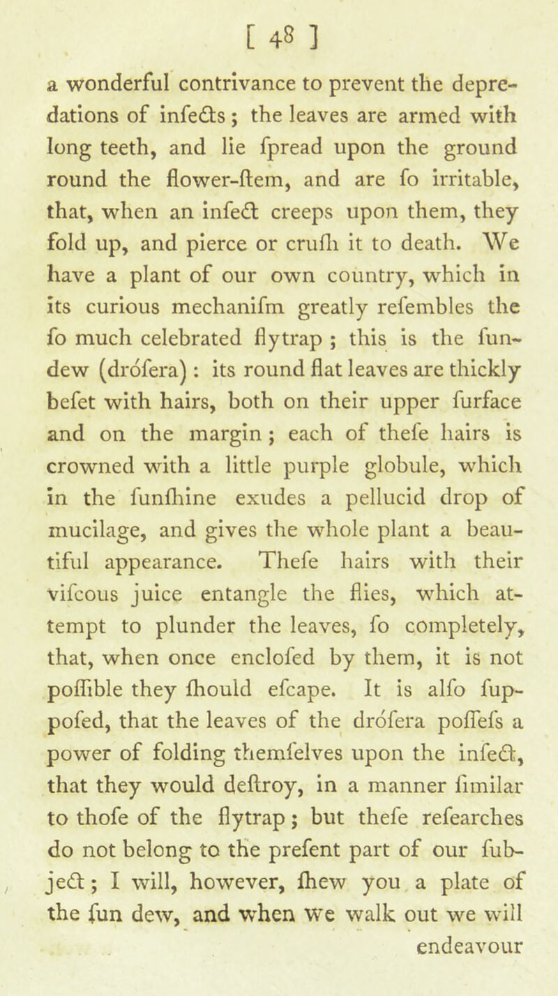 a wonderful contrivance to prevent the depre- dations of infects; the leaves are armed with long teeth, and lie fpread upon the ground round the flower-ftem, and are fo irritable, that, when an infedt creeps upon them, they fold up, and pierce or crufli it to death. We have a plant of our own country, which in its curious mechanifm greatly refembles the fo much celebrated flytrap ; this is the fun- dew (drofera): its round flat leaves are thickly befet with hairs, both on their upper furface and on the margin ; each of thefe hairs is crowned with a little purple globule, which in the funfhine exudes a pellucid drop of mucilage, and gives the whole plant a beau- tiful appearance. Thefe hairs with their vifcous juice entangle the flies, which at- tempt to plunder the leaves, fo completely, that, when once enclofed by them, it is not poflTible they fhould efcape. It is alfo fup- pofed, that the leaves of the drofera pofTefs a power of folding themfelves upon the infedi, that they would deftroy, in a manner fimilar to thofe of the flytrap; but thefe refearches do not belong to the prefent part of our fub- jedl; I will, however, fhew you, a plate of the fun dew, and when w*e walk out we will endeavour