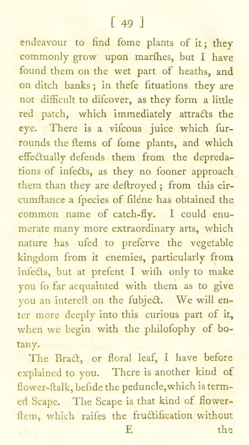 endeavour to find fome plants of it; they commonly grow upon marfhes, but I have found them on the wet part of heaths, and on ditch banks; in thefe fituations they are not difficult to difcover, as they form a little red patch, which immediately attracts the eye. There is a vifcous juice which fur- rounds the ftems of fome plants, and which effedlually defends them from the depreda- tions of infedts, as they no fooner approach them than they are deftroyed ; from this cir- cumftance a fpecies of filene has obtained the common name of catch-fly. I could enu- merate many more extraordinary arts, which nature has ufed to preferve the vegetable kingdom from it enemies, particularly from infedts, but at prefent I wifli only to make you fo far acquainted with them as to give you an interefl: on the fubjedt. We will en- ter more deeply into this curious part of it, when we begin with the philofophy of bo- tany. The Bradf, or floral leaf, I have before explained to you. There is another kind of flower-ftalk, befide the peduncle,which is term- ed Scape. The Scape is that kind of flower- ftem, which raifes the frudllfication without E the