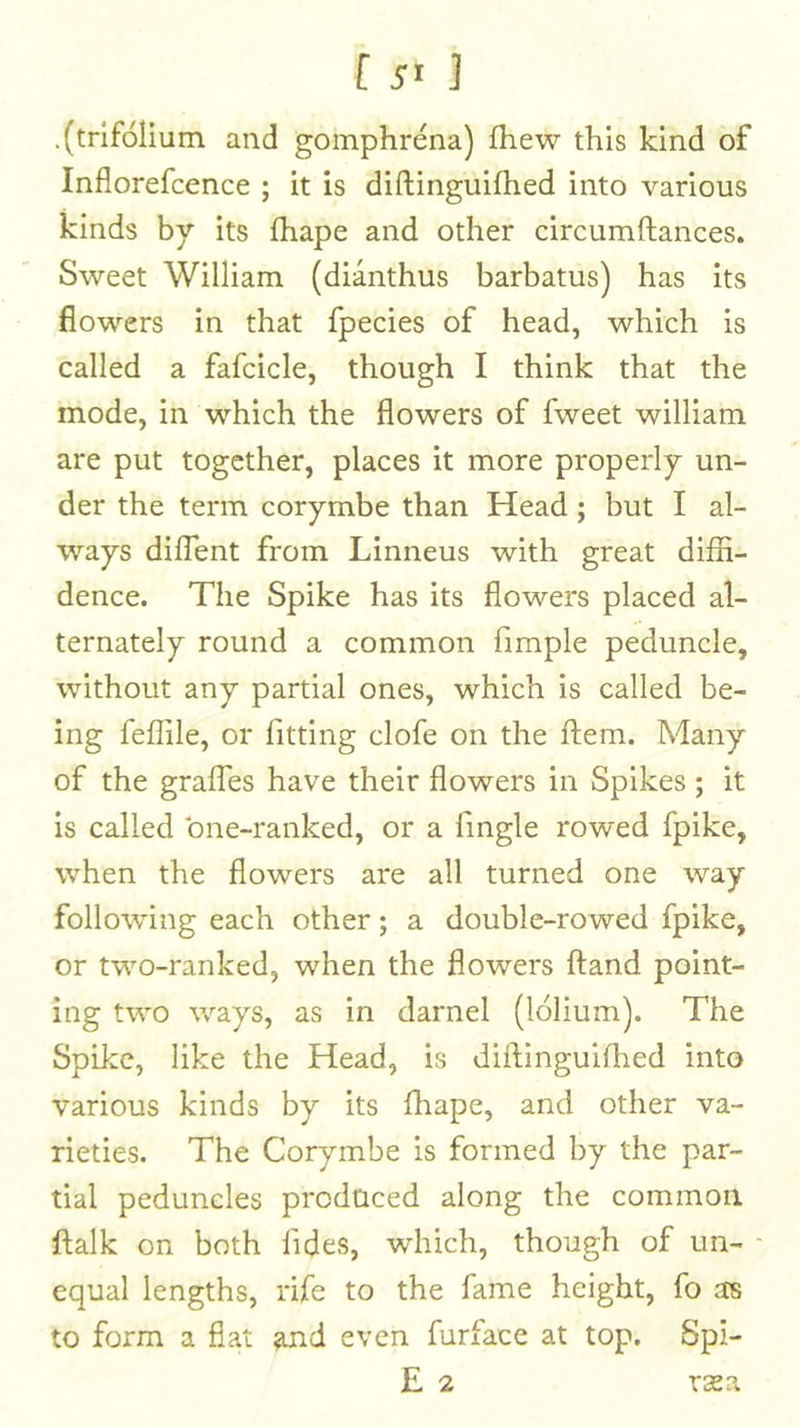 f ] .(trifolium and gomphrena) fhew this kind of Inflorefcence ; it is diftinguifhed into various kinds by its fhape and other circumftances. Sweet William (dianthus barbatus) has its flowers in that fpecies of head, which is called a fafcicle, though I think that the mode, in which the flowers of fweet william are put together, places it more properly un- der the term corymbe than Head; but I al- ways diflent from Linneus with great diffi- dence. The Spike has its flowers placed al- ternately round a common fimple peduncle, without any partial ones, which is called be- ing feflile, or fitting clofe on the ftem. Many of the graffes have their flowers in Spikes; it is called bne-ranked, or a Angle rowed fpike, when the flowers are all turned one way following each other; a double-rowed fpike, or two-ranked, when the flowers ftand point- ing two ways, as in darnel (lolium). The Spike, like the Head, is diilinguifiied into various kinds by its ffiape, and other va- rieties. The Corymbe is formed by the par- tial peduncles produced along the common ftalk on both fides, which, though of un- - equal lengths, rife to the fame height, fo as to form a fiat and even furface at top. Spi-