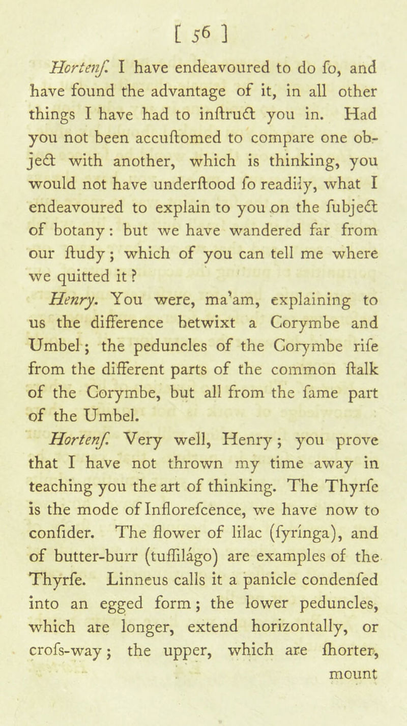 Horten/. I have endeavoured to do fo, and have found the advantage of it, in all other things I have had to inftrudl you in. Had you not been accuftomed to compare one ob- je£l with another, which is thinking, you would not have underftood fo readily, what I endeavoured to explain to you on the fubjedl of botany: but we have wandered far from our ftudy; which of you can tell me where we quitted it ? Henry. You were, ma’am, explaining to us the difference betwixt a Corymbe and Umbel; the peduncles of the Corymbe rife from the different parts of the common ftalk of the Corymbe, but all from the fame part of the Umbel. Horten/. Very well, Henry; you prove that I have not thrown my time away in teaching you the art of thinking. The Thyrfe is the mode of Inflorefcence, we have now to confider. The flower of lilac (fyrlnga), and of butter-burr (tuffilago) are examples of the Thyrfe. Linneus calls it a panicle condenfed into an egged form; the lower peduncles, which are longer, extend horizontally, or crofs-way; the upper, which are fhorter, — ! mount