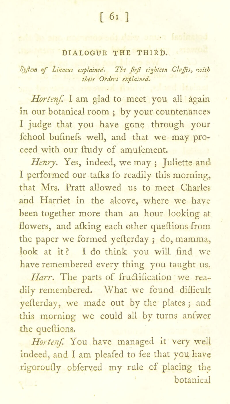 DIALOGUE THE THIRD. SjJiem of Linneus explained. The firji eighteen Claffes, ^nth thtir Orders explained. Horten/. I am glad to meet you all again In our botanical room ; by your countenances I judge that you have gone through your fchool bufmefs wellj and that we may pro- ceed with our ftudy of amufement. Henry. Yes, indeed, we may ; Juliette and I performed our tafks fo readily this morning, that Mrs. Pratt allowed us to meet Charles and Harriet in the alcove, where we have been together more than an hour looking at flowers, and afking each other queftions from the paper we formed yefterday ; do, mamma, look at it ? I do think you will find we have remembered every thing you taught us. Harr. The parts of frud:ification we rea- dily remembered. What we found difficult yefterday, we made out by the plates ; and this morning we could all by turns anfwer the queftions. Horten/. You have managed it very well indeed, and I am pleafed to fee that you have rigoroufly obferv.ed my rule of placing the botanical