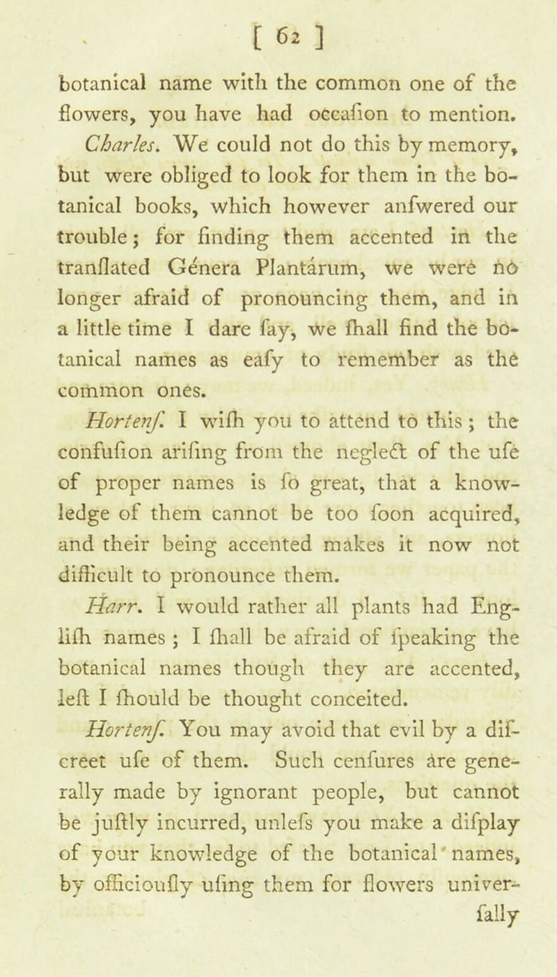 [ 6^ ] botanical name with the common one of the flowers, you have had occafion to mention, Charles. We could not do this by memory, but were obliged to look for them in the bo- tanical books, which however anfwered our trouble; for finding them accented in the tranflated Genera Plantarum, we were h6 longer afraid of pronouncing them, and in a little time I dare fay, we fhall find the bo- tanical names as eafy to remernber as th6 common ones. Hortenf. I wifh you to attend to this; the confufion aidfing from the negledt of the ufe of proper names is fo great, that a know- ledge of them cannot be too foon acquired, and their being accented makes it now not difficult to pronounce them. Harr. I would rather all plants had Eng- lifh names ; I fliall be afraid of fpeaking the botanical names though they arc accented, left I fhould be thought conceited. Hortenf. You may avoid that evil by a dif- creet ufe of them. Such cenfures are gene- rally made by ignorant people, but cannot be juftly incurred, unlefs you make a difplay of your knowledge of the botanical'names, by ofhcioufly ufing them for flowers univer- faily