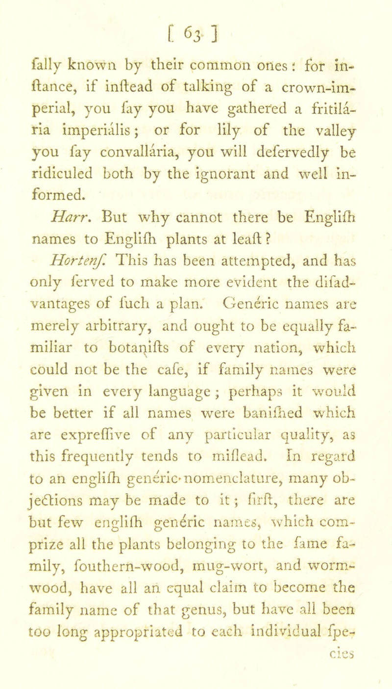 [ 63-] fally known by their common ones i for in- ftance, if inftead of talking of a crown-im- perial, you lay you have gathered a fritila- ria imperialis; or for lily of the valley you fay convallaria, you will defervedly be ridiculed both by the ignorant and well in- formed. Harr. But why cannot there be Englifh names to Englifh plants at lead ? Hortenf. This has been attempted, and has only ferved to make more evident the difad- vantages of luch a plan. Generic names are merely arbitrary, and ought to be equally fa- miliar to botaqifts of every nation, which could not be the cafe, if family names were given in every language ; perhaps it would be better if all names were baniilied which are exprellive of any particular quality, as this frequently tends to millead. In regard to an englifh generic'nom.enclature, many ob- jedtions may be made to It; firft, there are but few englifh generic names, ^vhich com- prize all the plants belonging to the fame fa- mily, fouthern-wood, mug-wort, and worm.- wood, have all an equal claim to become the family name of that genus, but have all been too long appropriated to each individual fpe- cies