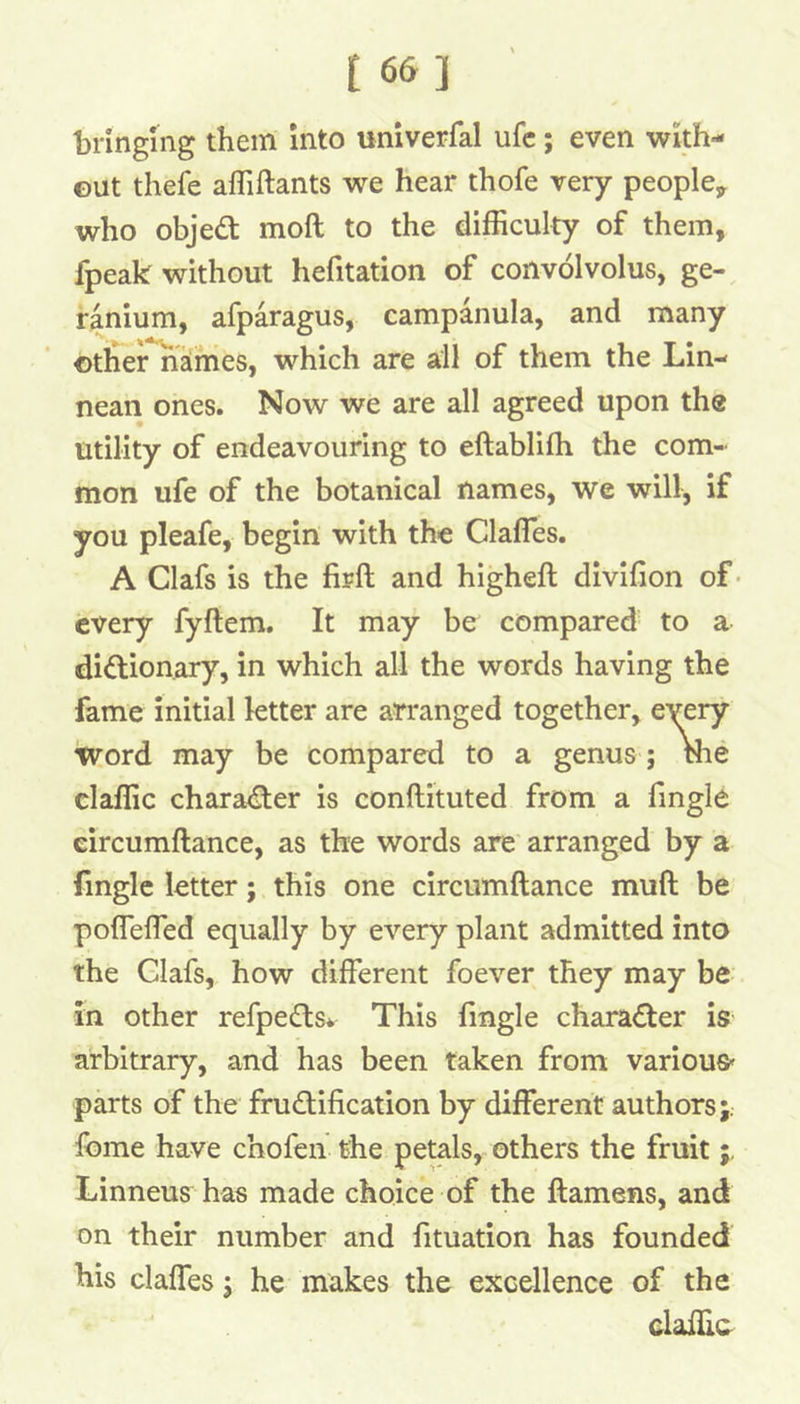 t 66] bringing them into univerfal ufc; even with- out thefe afliftants we hear thofe very people, who objed moft to the difficulty of them, fpeak without hefitation of convolvolus, ge- ranium, afparagus, campanula, and many other*names, which are all of them the Lin- nean ones. Now we are all agreed upon the utility of endeavouring to eftablifh the com- mon ufe of the botanical names, we will, if you pleafe, begin with the Clafles. A Clafs is the firft and higheft divifion of • every fyftem. It may be compared to a didionary, in which all the words having the fame initial letter are arrang claffic charader is conftituted from a Tingle eircumftance, as the words are arranged by a fingle letter; this one eircumftance muft be poflefled equally by every plant admitted into the Glafs, how different foever they may be in other refpeds* This fingle charader is arbitrary, and has been taken from various parts of the frudification by different authors;, feme have chofen the petals, others the fruit Linneus has made choice of the ftamens, and on their number and fituation has founded his claffes; he makes the excellence of the word may be compared claffic