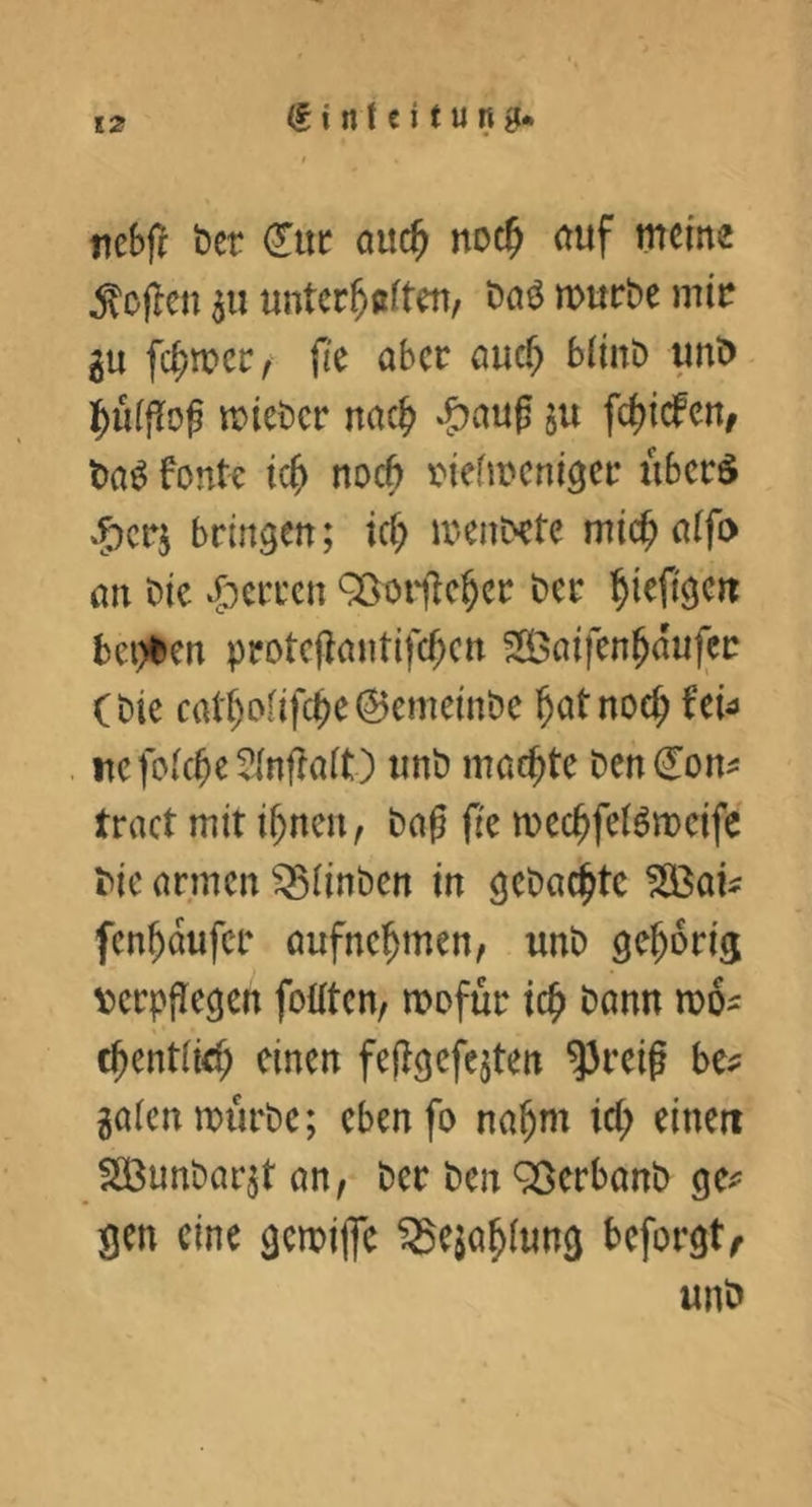 nebf^ ber duc auc^ noc^ auf meine Sofien p untcc^aften, Daö mürbe mir gu fc^mer^ fie aber auc^ biinb imb ]^u(|Tog mieber nac^ *f)aug 511 fci)icfen, baö font^ icf> noc6 inefmcnigcr überS »5)crj bringen; icf; menbcte mic^ aifo an bic ‘Herren 9öoi‘ilc^cr ber l^iefigen bei)ben protcj^antifc^cn ?S3ai|cn^dujcr (bie cat^Dnfc^e0emeinbe ^at noe^ fei^ uefoicbeSinftait) unb machte ben don^ tract mit i^ncu, baß fie mec^fetocife bic armen ^iinben in gebuchte fen^dufer aufne^men, unb gehörig V)crppegen foütcn, mofür ic^ bann mo^ c^entiiel; einen feflgefcjten ^reif bc^ gaien mürbe; cbenfo na^m id; einen SBunbarjt an, ber ben 9ßcrbanb gc^= gen eine gemifle ^eja^iung beforgt^
