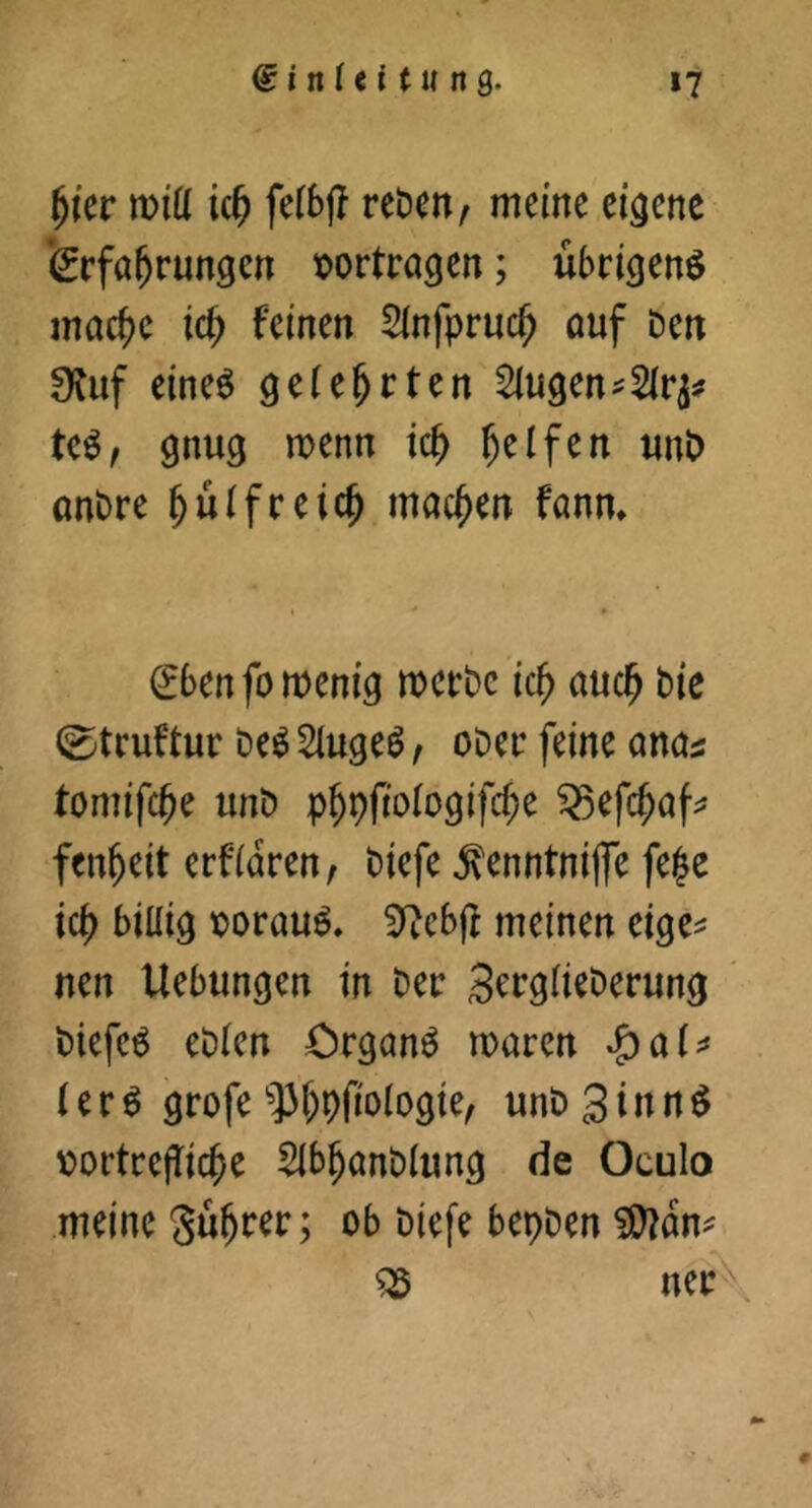 ^ier n)tü kf) felbfj reben, meine eigene feefa^rungen x>ortra9en; übrigen^ mac^e ic^ feinen Slnfpruc^ ouf Den 0Juf eine6 gefe^rten klugen gnug menn ic^ Reifen nnt) anDre ^ulfceic^ machen fann. ^benfomenig mctDc ic^ auc^ Die 0tcuftur De^ 2(ugeö f oDec feine ancn tomifc^e unD p^pftologifc^e ^efc^af;? fen^eit erfidren, Diefe ^enntnijfe fe|e ic^) billig X)orau^, 5^ebjf meinen eige^ nen Uebungen in Der ScrglieDerung ' Diefeö eDlen Crganö maren l e r ^ grofe '?3f)priologie, unD 3 i n n ^ \)ortrejTi(^e Slb^anDlung de Oculo meine gu^rer; ob Diefe bepDen ^dn^ ^ ner \