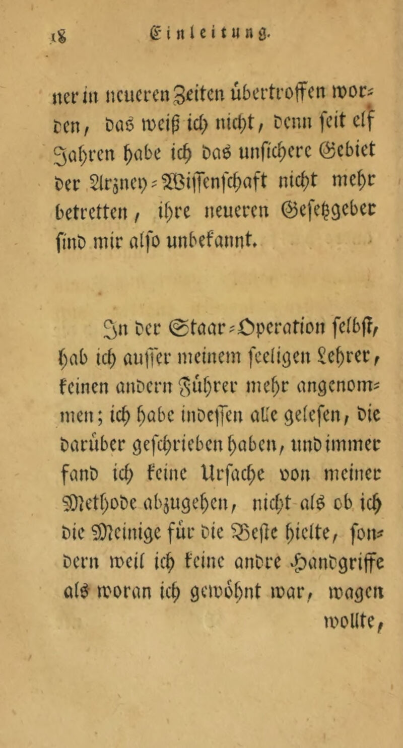 ner in neueren ^t)or^ ren, t)a^ weiß id) nici;t, Denn feit elj^ 3a()ren ^nbe ic^ Dn^ unficf)erc ©ebiet Der .Slrguep ? ^Biffenfe^aft nicf)t me^r betretten, ii)n neueren ©efelgeber finD mir aifo unbefannt 3n Der 0töar?Cperation feibf?, (;ab id) aujTer meinem feeii^en ^e^rer^ feinen ünDern ?Suf)rer me^r angenom^ men; ic^ ^abc inDc|Jen olle gelefen^ Die Dorüber gefd^rieben^oben, imDimmer fonD id) feine Urfad)e üon meiner S0U'tl)oDe objuge^en, nicf^t-ol^ ob ic^ Die ?Dleinige für Die ^ejfe hielte, fon^ Dem meil ic^ feine onDre vj)anDgrijte olö' moron ic^ gemo^nt mor, mögen moKtC;