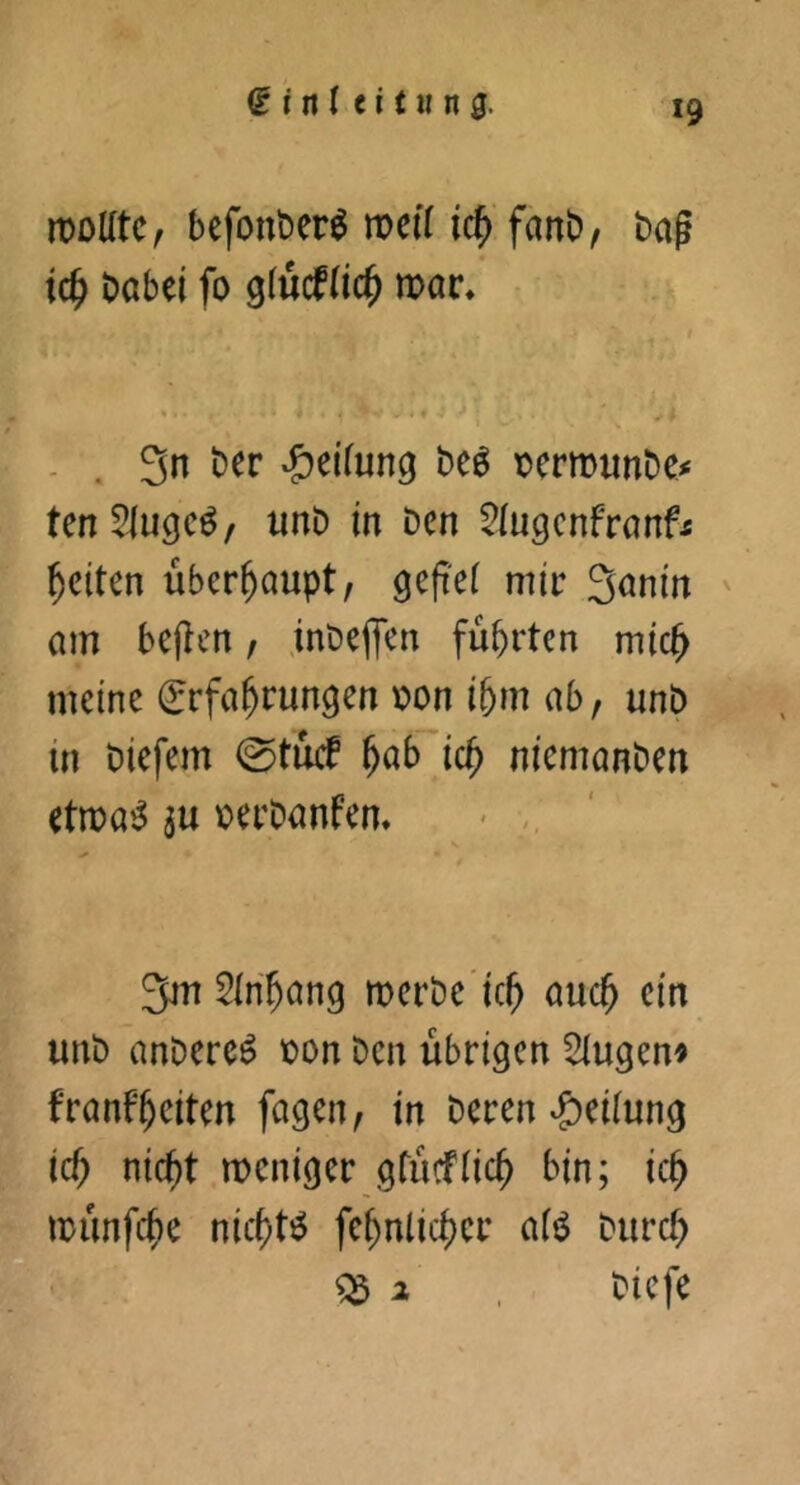 ^ inl ci tH n0. *9 n)oUtc, befonber^ roeif ic^'fanb, bag tc^ babel fo glucf(ic^ mt. <1 - • - . 3n ber *&eifung beö t»ermiinbe^ tenSlugcö/ unb in Den ^iugcnfranf^ feiten überhaupt/ geg'ei mir S^nin ' am begen / jnbe(Tcn führten mic^ meine Erfahrungen r)on ihm ab, unb in biefem 0tucf nicmanben etma^ ju \)erbanfem 3m 5inhang merbe’ich auch unb anbere^ loon ben übrigen 5iugen« franfheiten fügen, in beren Leitung ich nicht meniger gtiicfüch bin; ich münfehe nichts fehnlichcr a(tS burch