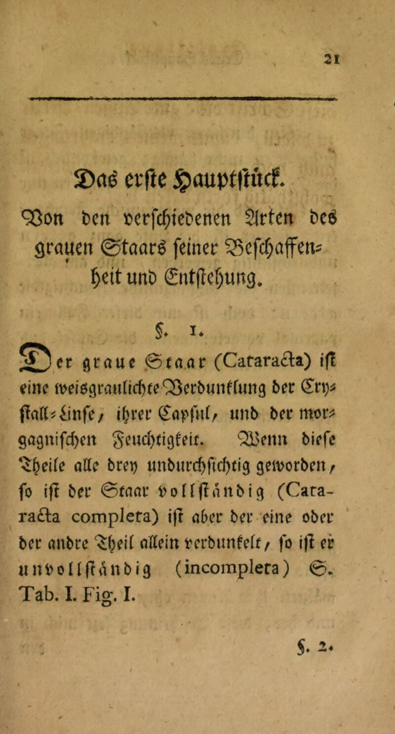 ■' I Ml iL4|. •» 2)rtö elfte ÄauptlKtcf. 93on t)cn terfc^iebenen $Irten bcö » örauen 0taar^ feiner ^efcf;affert^ ^eit unt) (£ntflef)un9. t §* I* © er graue .@(a.ar (Cataracta) if! eine meiögraundjfe^eröunKung ber ^rt)^ jtaKi^infe/ i^rcr (^apfuO «nb ber mor^j gagnifc^en §eud)ti9feif» Qä3enn biefc ‘$^ei(e alle brei) unburc^ftd)n'g geivorbeit f fo ift ber ©ranr i>ollfInnbig (Cara- ra£ta completa) ift aber ber eine ober ber anbre allein rerbunfelf / fo i|l er «niJolKtanbig (incomplera) ©. Tab. 1. Fig. I. O