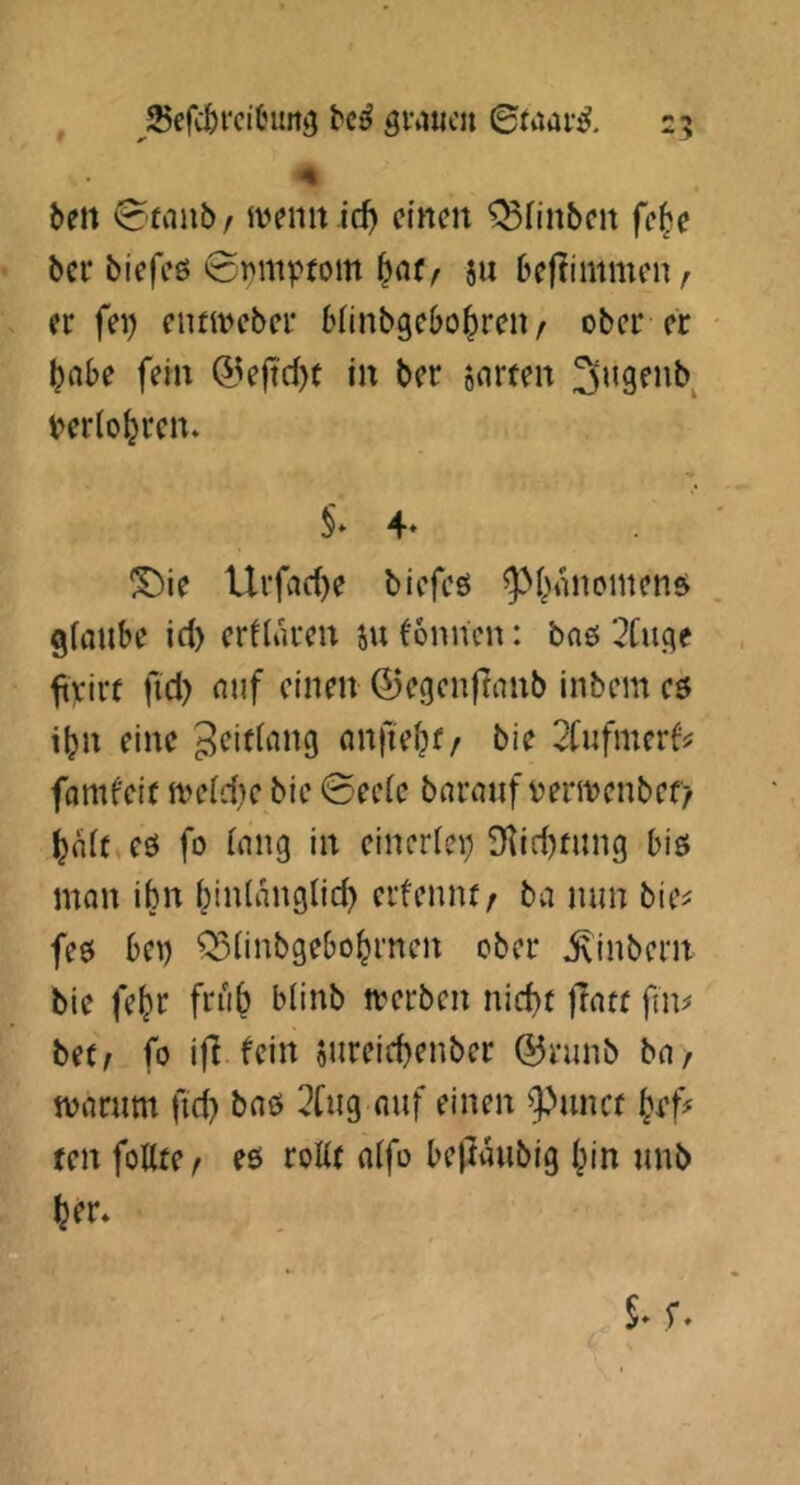 , ^^efc&rcitnm^ grauen ©faar^. 25 beit ©taub / ivenit id) einen ^finben fe^e bei* biefeß ©nmvtom 5« bejtimmen / er fei) ennveber bliiibgebo^ren/ ober er ^nbe fein (55e|t'd)t in ber o^rten 3ugenb t>erio^ren. !^ie Urfad)e blefeö ^i^anomenß giaube id) erflaren iu Tonnen: bnß '^Cuge ^)cirt fid) nuf einen ©egenflanb inbem cö i^n eine anfte^f/ bie 2Cufmer^ fomfeit iveidic bie ©ee(e barnuf tiermenbef/ fo (nng in eineriei) 9iid)fung biß man ibn i^inlangtid) erfennt/ ba mm bie^ feß bei) Q3iinb9ebo^rncn ober ^inbern bie fe^r fru^ blinb merben nidir ftacf fim be(^ fo ift fein 5ureid)enber @nmb ba, marum fid) baß 2fii9 auf einen 9^uncf ten fottre, eß roK( aifo bejtaubig I)in unb ^er.