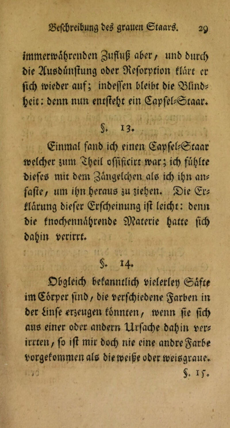 immerttja^rcubm 3«|TMjj aber/ iinb burcl> bie 2bu£ibunflung ober ^Keforprion flart er fid) tteieber auf; tnbe|fen bfeibr bie Q3finb? ^(\t: benn nun entjle(jt ein ^apfet^^raar^ §> 13* (Einmal fanb ic^ einen (Sapfel?0raat n>elc^er sum offijtcirt n?ar; ic^ füllte biefeß mit bem gangeldjeu ale id) i^n an? fajTe/ um i^n ^erauö su sietem S)ie (Er? fidrung biefer (Erfc^einung ifl leicht: beim bie fnod^ennd^renbe 9i)?aterie fic^ ba^in perirrt* 14. Obgleich Uknmlid) Pielerlep @dftf im Körper finb/ bie Perfc^iebene färben in ber iinfe <?r5eugeu tonnten/ wenn fte tid> flU0 einer ober anbern Urfac^e ba^in per? irrten / fo i|l mir boc^) nie eine anbregarbe porgefommenals bien^eife ober ipei^graue* - S. if*