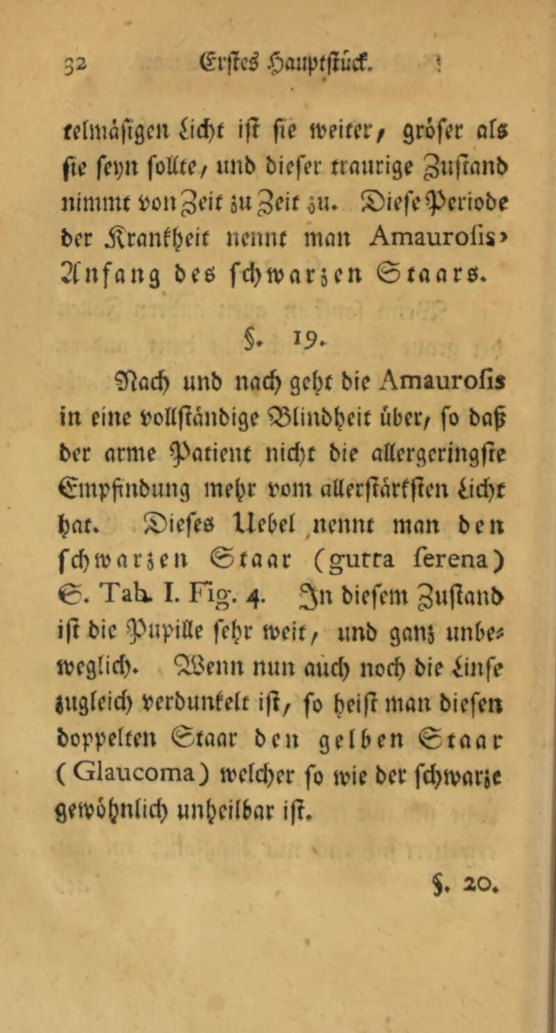 fehiifllliöcii jie weircr/ grof« ofß fu’ fei)n foßt?/ unb biefer ttnurige iiimn« iJon ou Jcir ^lu S)iefc ^ciiobe bcr nennt man Amaurolis> 2fnffln3 beö fdjtvarscn ©(aflr0. % §. 19» ?rjoc^ unb nfl(^ gebe bie Amaurofis in eine i^oUflnnbige Q3linbbeit übet/ fo bo^ bec nrme ^►''otient nid}t bie attergeringfre €mpfinbung mehr vom aUerftarflten iid)t bat» iöiefeö Uebel,nennt mnn b e n fcbivnrjen ©tuar (gurra ferena) 0, Tah. I. Fig. 4. 3n biefem 3u|lanb ijt bie ^^upiße febr tveit/ imb gans unbe# ipegtid). “jiBenn nun aüd) noch bie ^infe jugieid) verbunfelt ifl, fo beiji mon biefen hoppelten ^Staor ben gelben ^Stone ( Glaucoma) tvelcber fo jvie ber fd^iporje getvobnlid) unbeilbcir ij?.