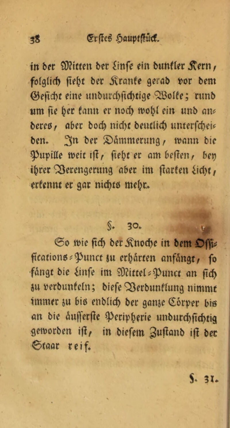 3S in ber ^i«en ber £infe ein bunfler jtern / folglid) fte^f bec ^ranfe gerab t>or bem ©e)id)f eine unbuvd)fid)ti9e ^olfe; nmb tim fie ^er tarnt er noc^ mo^l ein unb nm bereß/ ober boc^ nid)C beudlf^ umerfd)eU bem 3*^ ber ^Dämmerung/ mann bie 9)upitte meit ifir fte^f er am befielt/ ber) i^rec ^Verengerung aber im jlarfen 4id)t / ertennt er gar nic^tß mefer. §* 30* * '\)f @0 mie fic^ ber^noc^e in bem Cflfti ftcanoitß^^unct SU er^ton anf^ngt/ fo fangt bie iinfe im 50?i«el ^ 9>unct an ftc^ ju »erbunteln; biefe Verbunfiung nimmt Immer su biß enblic^ ber ganse Körper biß an bie auj]erjle ^erip^erie unburd)ftd)tigi gemorben i|I/ in biefem i|^ 6(aar reif*