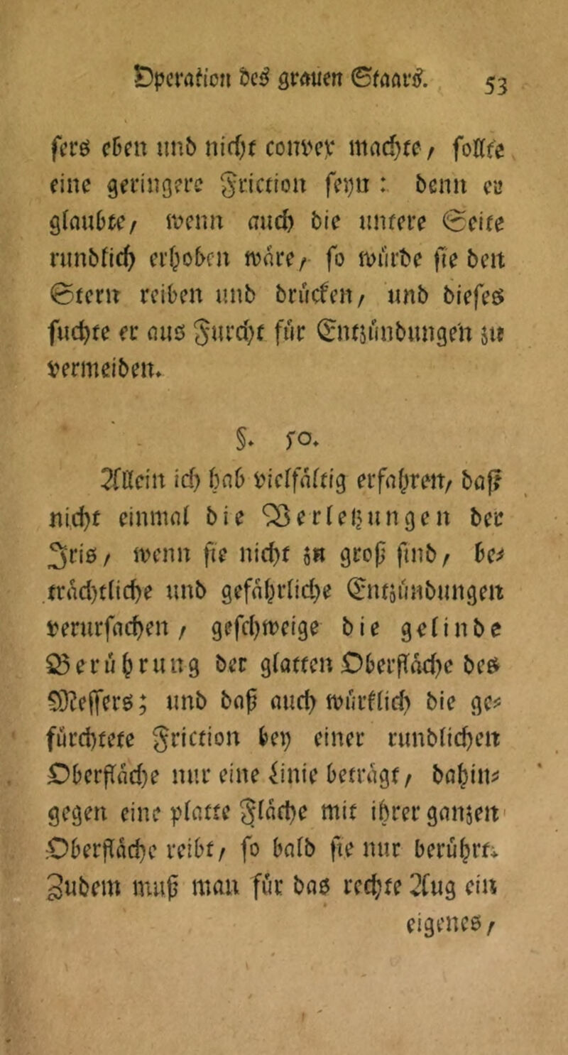 fcrö c5en unb nidjt com^v md)u f fottfe eine geringere ^riction fep : beim cl» glcmOtC/ ivenn and) bie untere (Seite runbtic^ erf^oben tvnre/ fo iviirbe fiebert 0terrt reiben unb brucfeii/ unb biefeö fuc^te er niiö gurd)f für 0ttsünbunge'n jie vermeiben. §* fo- 2faein id) bnb tuerfnftig erfafireit/ ba|? nid)t einmnl bie ^erfeljungen ber 3ri0/ iKim fie nid)f 5« grep finb/ be^ trnd)tlic^e unb gefnprnd}e (^ntäunbungert »erurfne^en / gefd)n?eige bie gelinbe ^eru^rung ber gfatten £?berf{M)e bee^ ^ÖÜefTerö; unb bop mid) tvurflid) bie ge^^ fürchtete griction bei) einer runbfichert OberPfldje nur eine ^inie betrügt, bahdiJ' gegen eine ^.datte gtache mit ihrer gnnjert' ;Oberpad)e reibt, fo bnlb fie nur berührtv 3ubem mup mau für bae rechte 2fug ein * eigenes,