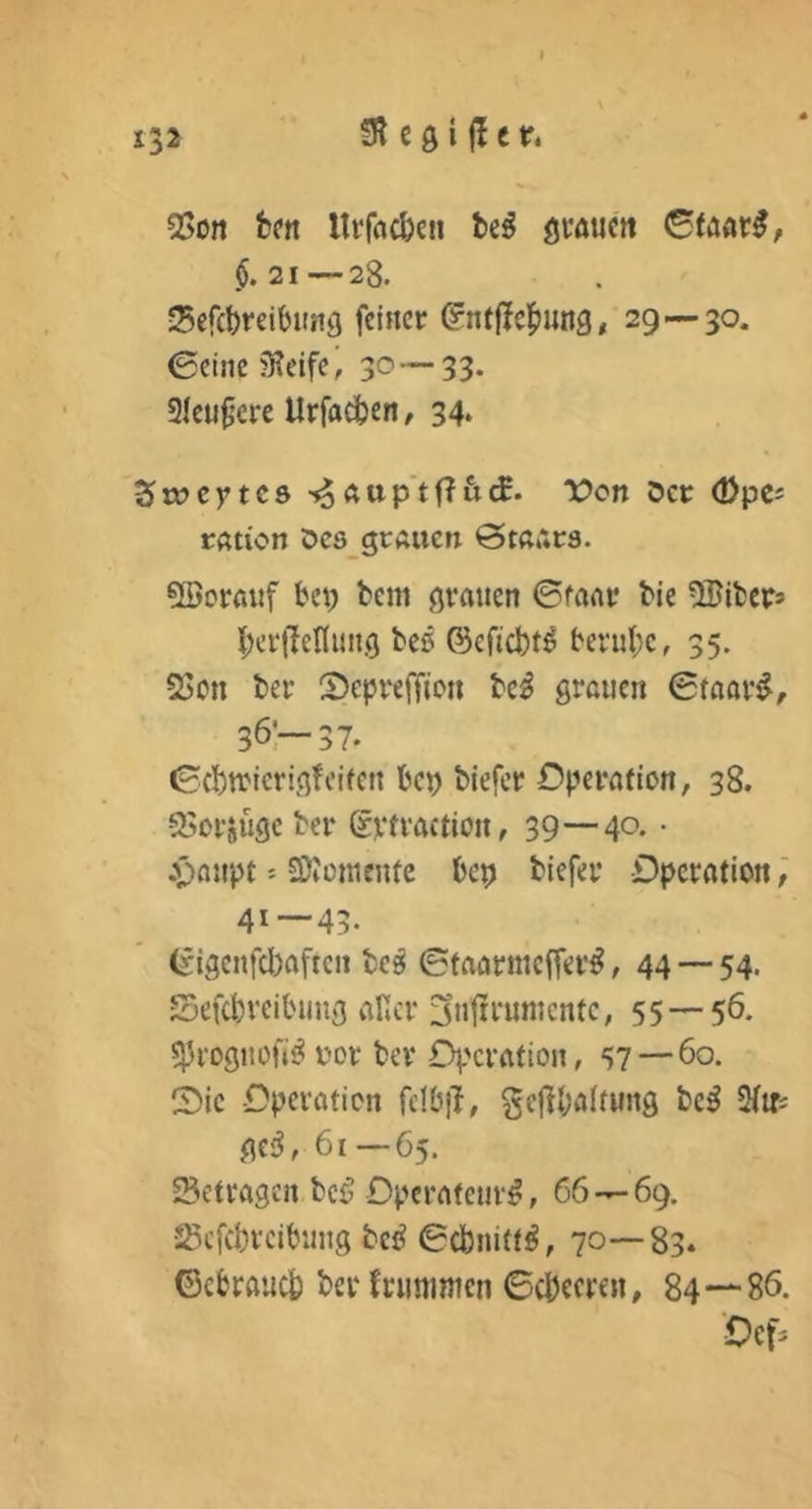 fR e g i f! e r* Q[>Ort fcfn Itrfflc&cn be^ gvöuctt $.21 — 28. Scfcbreibung feiner ^ntffcl^ung, 29—30. 0cinc?Reife, 30—33. Sku^cre Urfadben / 34. Zxx>cytcs >^Ättp'tf?&cE. Von Der (Dpes rßtion Dcs grAiicn @tß»*r3. 5Borßuf bei; bem grauen ©mar bie ^Bibers I;erlMiing beö ©cficbt^ beruhe, 35. 23ctt ber SepreiTjoii be^ grauen ©faari^, 36:—37. ©(btrierigfcifcn bei; biefer Operation, 38. sSorsüge ber Svfvaction, 39—40. • .v>aupt = SJiomentc bep biefer Dpcratlon; 41—43- (£igcnfcl;aften bc^ ©taarmeffer^, 44 — 54. Sefebveibung aRcr jnt^i'umcnte, 55 — 56. ^roguofii? t'or ber Operation, 57—60. (Oie Operation fdbjl, gejlbalfung be^ Siifi ge;?, 61—65. SSetragen bcö Operateur^, 66—69. JSefcbrcibuug bcö ©ebnittö, 70—83. ©ebraueb berfrunintcn ©cbecren, 84—86. Oef*