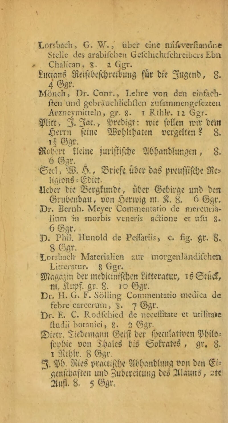 Lorsbücli, G. W., über eine nriftvcrfianc^ne Stelle tlcs arabifchen Gerdiichtlchreibcis £bii ^ Chalican, 8- z Ggr. Sircian^ Sicifckfcfcreit'uiig für fci'c , 8. 4 0flr. Mönch, Dr. Conr., Lehre von den cinfacb- ften und gebiiiuehlichllen znfainmengcreztca Arzneyniitteln, gr. 8. i Rthlr. iz Ggr. 3. ^'rebigt: n?ic feile» anv brm jf^erni feine ^ef^ltfjalcn i'crgclten ? 8. Ti ©gr. _ ^ ^ Seebert flcinc juviltiicbc -Jlbr^imblungen, S. 6 ©gr. '^ccl, -S. Briefe über bn^ preuffifebr ligiens = ©bict. •lieber bic 25ergfttnbc, iibcr ©efcirgc nnb beit ©riibcnbau, ren öenrig in. 8. 6 ©gr. Dr. ßernh. Meyer Commentario de mercuria- iium in morbis veneris adione et ulü 8* 6 ©gr. D. Phil. Hunold de Peffarüs, c. fig. gr. 8. 8 ©gr. Lorsbach Materialien zur morgenländifcheii Littcratur. 8 Ggr. SDIfigajin ber mcbicinifebcn l?ifferatur, ni. 5lnpf. gr. 8. «o ©gr. Dr. H. G. F. Solling Commcntatlo medica de febre CQiccrum, 8- 7 ©gr. Dr. E. C. Rodfehied de neceffilatc et utilitaTe fludii botnnici, 8* i Obgr- S)ietr. S’iebemann ©eItT ber fpectilatii^c» ^'bilos fephie üoii s.palc^ bl5 6üfratci5 , gr, 8. 1 f)Ul)lr. 8 ©gr. 3. i'b. 3iie^ priTttiicöc -Jlb^Hniblimg nc'» ben ©1= gcnKhaften unb Subcvcirinig bci^ , 2tc