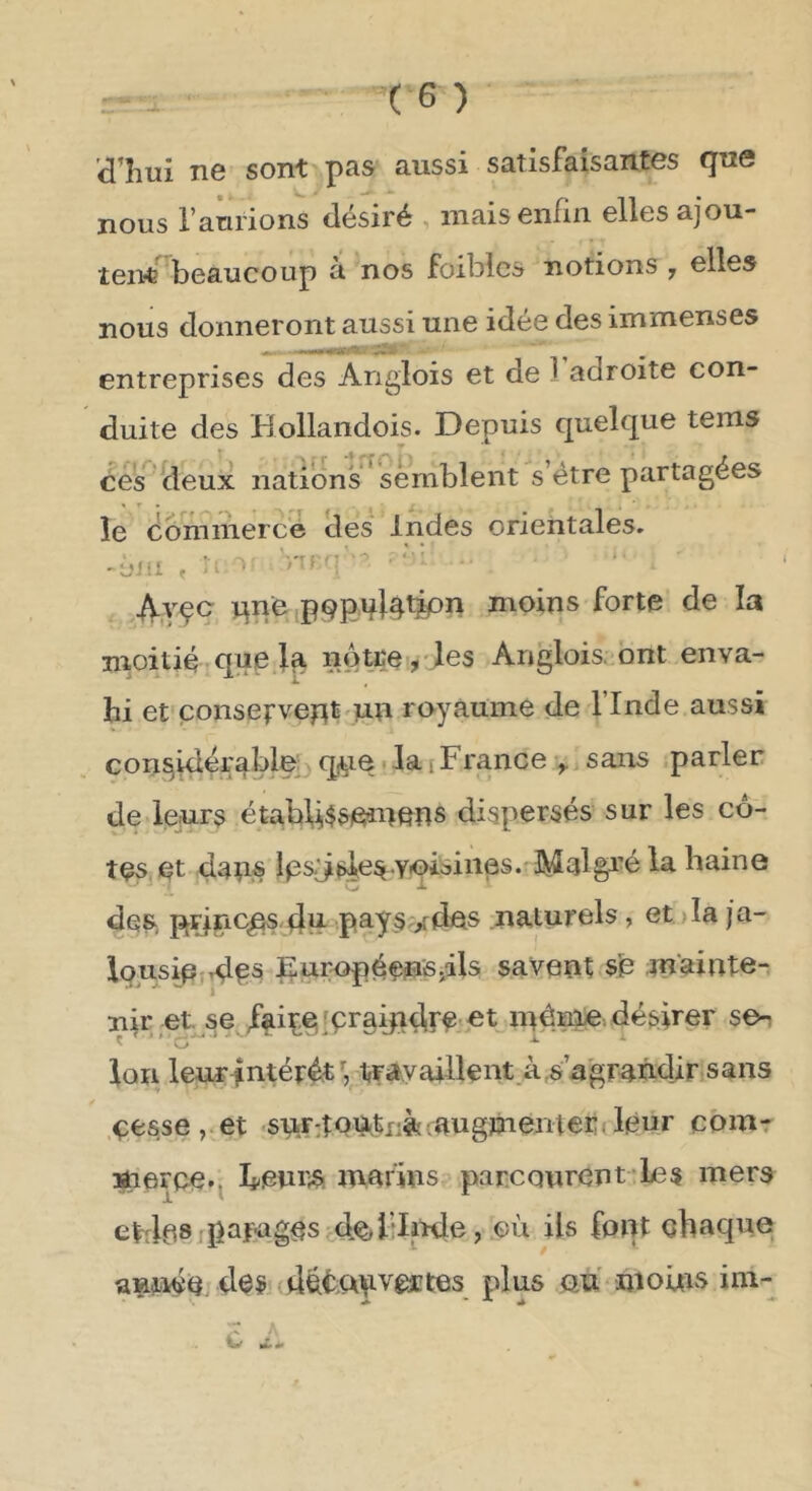 d’îiui ne sont pas aussi satisfaisantes que nous l’aurions désiré mais enfin elles ajou- teiW^beaucoup à nos foiblcs notions ,, elles nous donneront aussi une idée des immenses entreprises des Anglois et de 1 adroite con- duite des Hollandois. Depuis quelque tems ces Üeux nations^ semblent s’étre partagées îe commercé clés' Indes orientales. -dm , il ' S'U '! ‘ • 4yçc qne,pQpq}^tipn moins forte de la moitié,que 1^ notre? Anglois. ont enva- hi et çonsefveptmn royaume de l’Inde aussi con^^ér^bley q,^e. la [France ^ sans parler de leurs étabU$sieinens dispersés sur les cô- tes et daîi« des, RÇiiaciqs-4^ pays'/dps naturels, et )Ia ja- lousipjrd^s Européçn'Sjils savent sb mainte- niret^se faipe,fçraipd,r^'^t; inémie. désirer se-i Ç ’ C *■ * Ion leur^ntérét trityaillent à,sagraûd,ir sans .çesse,.et «su.r:îoii,tr-ft iaugmenter;; leur cbmr meFce.^ h^enr* marins parcourent le s mers etdps jpafagps de^bli^e, où ils font chaque année. 4es 4ét;WVÊïtes plus an niouis iin-