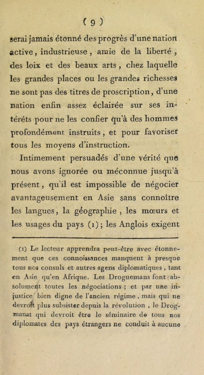 serai jamais étonné des progrès d’une nation active, industrieuse , araie de la liberté , des loix et des beaux arts , chez laquelle les grandes places ou les grandes richesses ne sont pas des titres de proscription, d’une nation enfin assez éclair-ée sur ses in- térêts pour ne les confier qu’à des hommes profondément instruits, et pour favoriser tous les moyens d’instruction. Intimement persuadés d’une vérité que nous avons ignorée ou méconnue jusqu’à présent, qu’il est impossible de négocier avantageusement en Asie sans connoître les langues, la géographie , les mœurs et les usages du pays (i); les Anglois exigent (1) Le lecteur apprendra peut-être avec étonne- ment que ces connoissances manquent à presque tous nos consuls et autres agens diplomatiques , tant en Asie qu’en Afrique. Les Droguemans font (ab- solument toutes les négociations ; et par une in- justice bien digne de l’ancien régime , mais qui ne devrofi plus subsister depuis la révolution , le Drogr manat qui devroit être le séminaire do tous nos diplomates des pays étrangers ne conduit à aucune