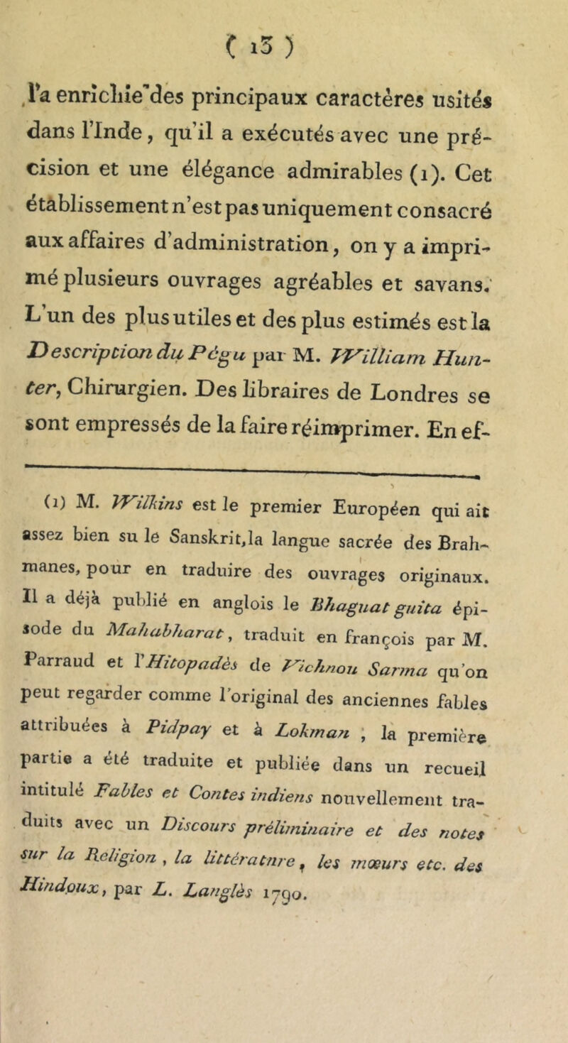 Ç ) .raennc]iîe'’des principaux caractères usités dans linde, quil a exécutés avec une pré- cision et une élégance admirables (i). Cet établissement n’est pas uniquement consacré aux affaires d administration, on y a impri-* mé plusieurs ouvrages agréables et savans; L un des plus utiles et des plus estimés est la Description du Pô^u par M. William Hun- Cer, Chirurgien. Des libraires de Londres se sont empressés de la faire réimprimer. Enef- (i) M. TVilkins est le premier Européen qui ait assez bien su le Sanskrit,la langue sacrée des Brah- manes, pour en traduire des ouvrages originaux. Il a déjà publié en anglois le Bhaguat guüa épi- sode du Mahahharat, traduit en François par M. Parraud et VHùopadès de Pichnon Sarma qu’on peut regarder comme l’original des anciennes fables attribuées à Pidpay et à Lokma7i ; k première partie a été traduite et publiée dans un recueil intitulé Fables et Contes indiens nouvellement tra- duits avec un Discours préliminaire et des notes sur la Religion , la littérature ^ les mœurs etc. des Hindpux, par Z. Langlès lygo.