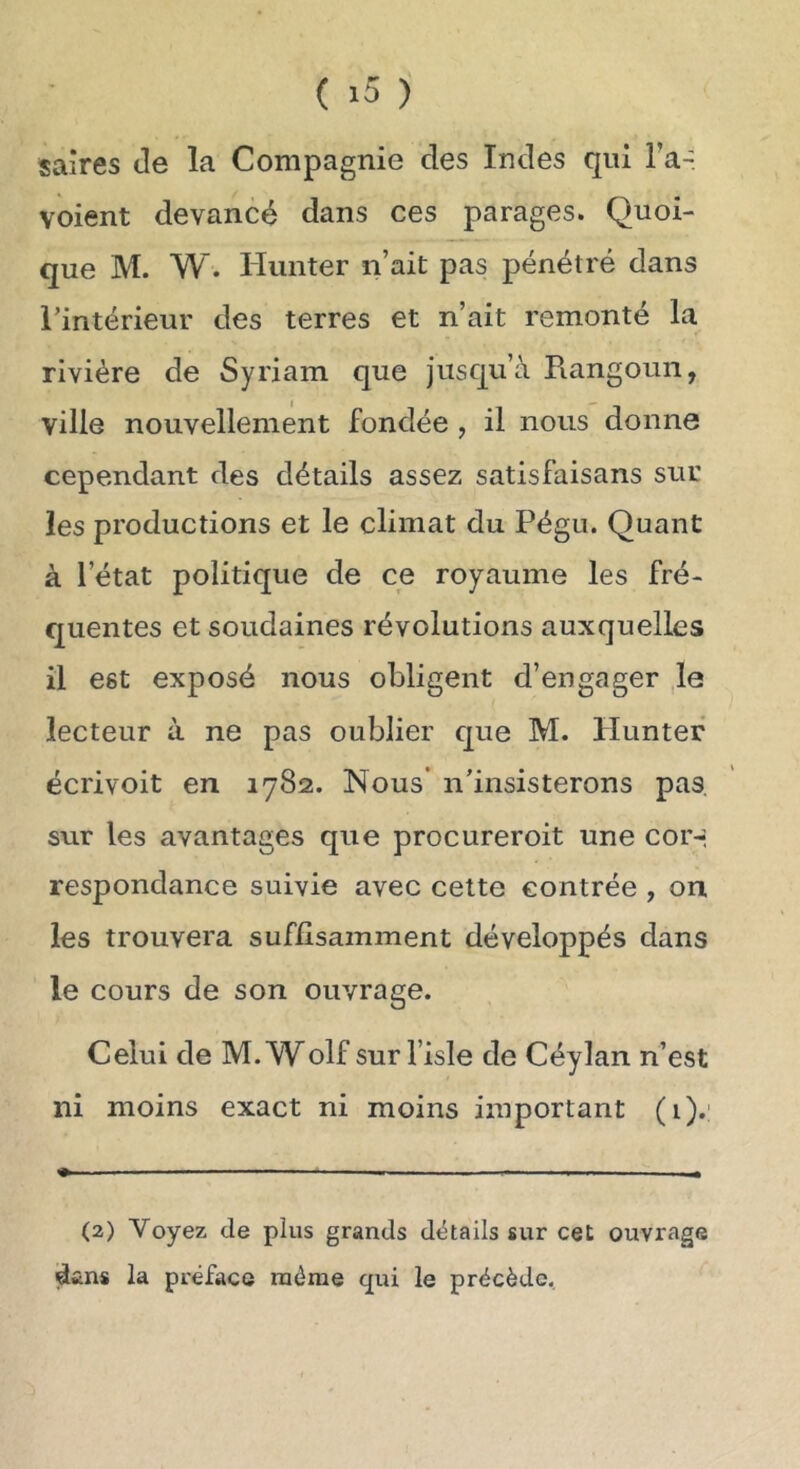 saires de la Compagnie des Indes qui Ta- voient devancé dans ces parages. Quoi- que M. W. Hunter n’ait pas pénétré dans l'intérieur des terres et n’ait remonté la rivière de Syriam que jusqu’à Rangoun, ville nouvellement fondée , il nous donne cependant des détails assez satisfaisans suc les productions et le climat du Pégu. Quant à l’état politique de ce royaume les fré- quentes et soudaines révolutions auxquelles il est exposé nous obligent d’engager ,1e lecteur à ne pas oublier que M. Pluntef écrivoit en 1782. Nous* n’insisterons pas, sur les avantages que procureroit une cor-, respondance suivie avec cette contrée , on les trouvera suffisamment développés dans le cours de son ouvrage. Celui de M. Wolf sur fisle de Céylan n’est ni moins exact ni moins important (i).' (2) Voyez de plus grands détails sur cet ouvrage dans la préface même qui le précède.